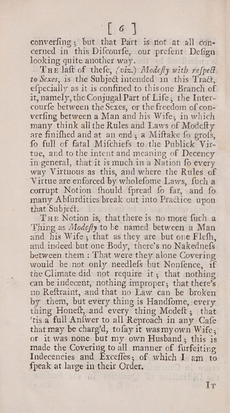 Le converfing ; but that Part is not at all cdn- cerned in this Difcourfe, our prefent Defign looking quite another way. 7 Tue laft of thefe, (viz.) Modeffy with refped. to Sexes, is the Subject intended in this TraG, e{pecially as it is confined to thisone Branch of it, namely, the Conjugal Part of Life; the Inter- courfe between the Sexes, or the freedom of con- verfing between a Man and his Wife; in which many think alithe Rules and Laws of Modefty are finifhed and at an end; a Miftake fo grois, fo full of fatal Mifchiefs to the Publick Vir- tue, and to the intent and meaning of Decency in general, that it is much in a Nation fo every way Virtuous as this, and where the Rules of Vartue are enforced by wholefome Laws, fuch a corrupt Notion fhould {pread fo far, and fo many Abfurdities break out into Practice upon that Subject. Tue Notion is, that there is no more fuch a Thing as Modefly to be named between a Man and his Wife; that as they are but one Flehh, and indeed but one Body, there’s no Nakednefs between them : That were they alone Covering would be not only needlefs but Nonfence, if the Climate did not require it, that nothing can be indecent, nothing improper; that there’s no Reftraint, and that no Law can be broken by them, but every thing is Handfome, every thing Honetft, and every thing Modeft; that ’tis a full Anfwer to all Reproach in any Cafe that may be charg’d, tofay it wasmyown Wife; or it was none but my own Husband; this is made the Covering to all manner of furfeiting Indecencies and Excefles; of which I. am to fpeak at large in their Order, | iby