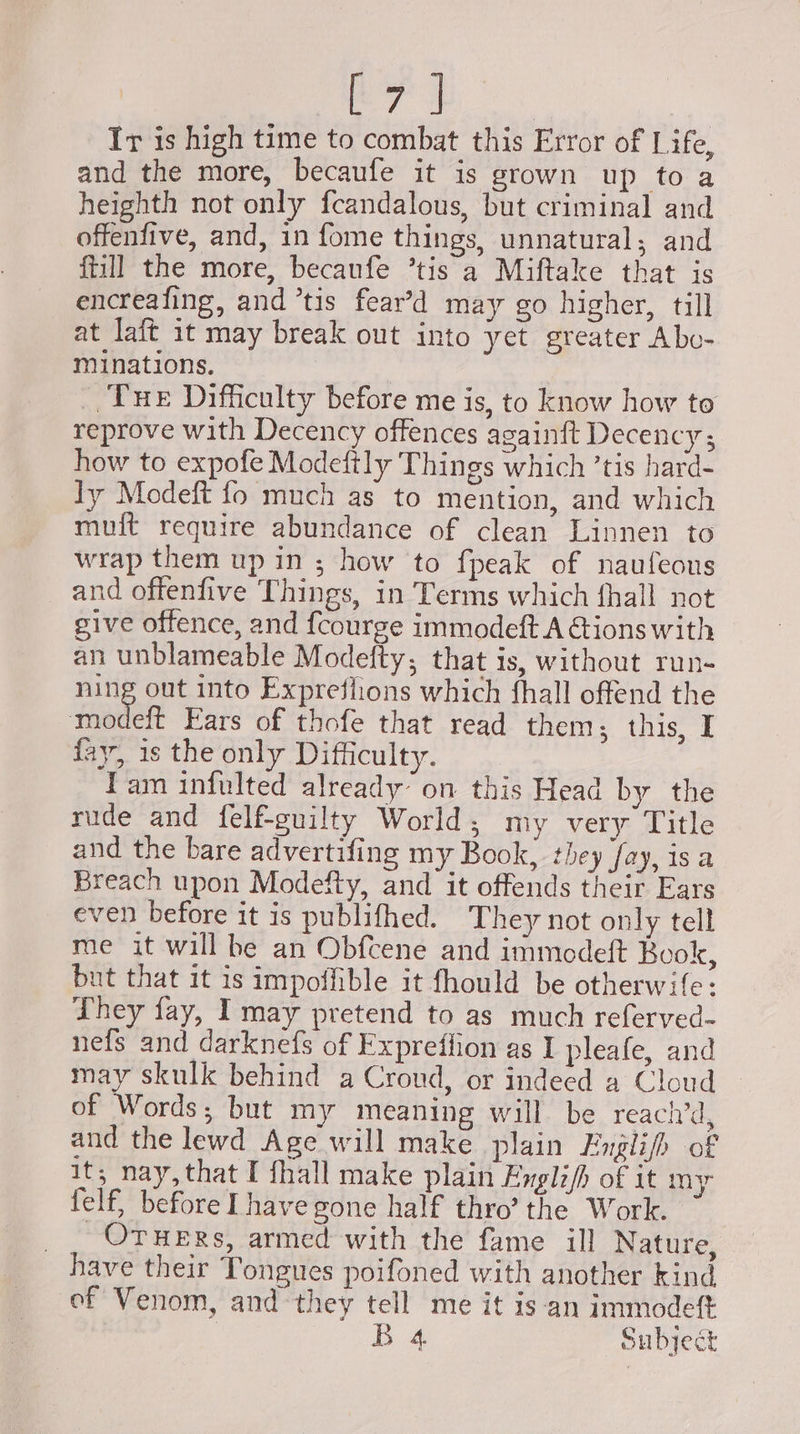 Ir is high time to combat this Error of Life, and the more, becaufe it is grown up to a heighth not only fcandalous, but criminal and offenfive, and, in fome things, unnatural; and {till the more, becaufe ’tis a Miftake that is encreafing, and tis fear’d may go higher, till at laft it may break out into yet greater Abo- miinations. _, fue Difficulty before me is, to know how to reprove with Decency offences againft Decency; how to expofe Modeftly Things which ’tis hard- Ty Modeft fo much as to mention, and which muft require abundance of clean Linnen to wrap them up in ; how to fpeak of naufeons and offenfive Things, in Terms which fhall not give offence, and fcourge immodeft A Gions with an unblameable Modetty; that is, without run- bitte out into Expreslions which fhall offend the modeft Ears of thofe that read them; this, I fay, is the only Difficulty. Tam infulted already’ on this Head by the rude and felf-guilty World, my very Title and the bare advertifing my Book, they fay, isa Breach upon Modefty, and it offends their Ears even before it is publifhed. They not only tell me it will he an Obfcene and immodeft Book, but that it is impoffible it fhould be otherwife: They fay, I may pretend to as much referved- nefs and darknefs of Fxpreflion as I pleafe, and may skulk behind a Croud, or indeed a Cloud of Words; but my meaning will be reaci’d, and the lewd Age will make plain EFnglifh of it; nay, that I fhall make plain Enghijh of it my felf, before Ihave gone half thro’ the Work. _. Ovwers, armed with the fame ill Nature, have their Tongues poifoned with another kind ef Venom, and they tell me it isan immodeftt | B.4 Subject