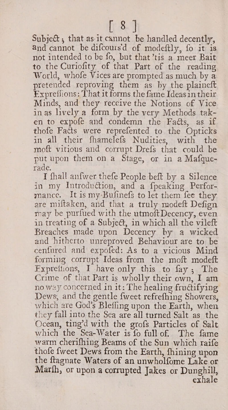 Subje&amp; ; that as it cannot be handled decently, and cannot be difcours'd of modeftly, fo it is not intended to be fo, but that ’tis a meer Bait to the Curiofity of that Part of the reading World, whofe Vices are prompted as much by a pretended reproving them as by the plaineft Exprefiions: That it forms the fame Ideas in their Minds, and they receive the Notions of Vice inas lively a form by the very Methods tak- en to expofe and condemn the Faéts, as if thofe Facts were reprefented to the Opticks in all their fhamelefs Nudities, with the moft vitious and corrupt Drefs that could be - put upon them on a Stage, or in a Mafque- rade. I fhall anfwer thefe People beft by a Silence in my Introduction, and a fpeaking Perfor- mance. It is my-Bufinefs to let them fee they are miltaken, and that a truly modeft Defign may be purfued with the utmoft Decency, even in treating of a SubjeG, in which all the vileft Breaches made upon Decency by a wicked and hitherto unreproved Behaviour are to be cenfured and expofed: As to a vicious Mind forming corrupt Ideas from the moft modeft Fxpreitions, I have only this to fay; The Crime of that Part is wholly their own, I am no way concerned in it: The healing fructifying Dews, and the gentle {weet refrefhing Showers, which are God’s Bleffing upon the Earth, when they fall into the Sea are all turned Salt as the Ocean, ting’d with the grofs Particles of Salt which the Sea-Water is fo fullof The fame warm cherifhing Beams of the Sun which raife thofe {weet Dews from the Earth, fhining upon the ftagnate Waters of an unwholfome Lake or Marth, or upon a corrupted Jakes or Dunset exhale