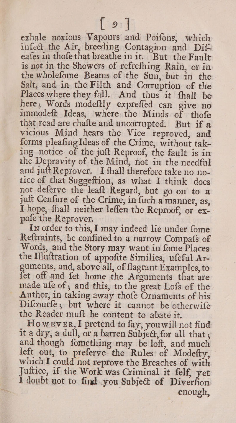 [ie1] exhale noxious Vapours and Poifons, which infe&amp; the Air, breeding Contagion and Dif eafes in thofe that breathe in it. But the Fault is not in the Showers of refrefhing Rain, or in the wholefome Beams of the Sun, but in the Salt, and in the Filth and Corruption of the Places where they fall. And thus it fhall be here; Words modeftly expreffed can give no immodeft Ideas, where the Minds of thofe that read are chafte and uncorrupted. But if a vicious Mind hears the Vice reproved, and forms pleafingIdeas of the Crime, without tak-. ing notice of the juft Reproof, the fault is in the Depravity of the Mind, not in the needful and juftReprover. I fhall therefore take no no- tice of that Suggeftion, as what I think does not deferve the leaft Regard, but go on to a juit Cenfure of the Crime, in fuch a manner, as, I hope, fhall neither leffen the Reproof, or ex- pofe the Reprover. Iw order to this, I may indeed lie under fome Retiraints, be confined to a narrow Compaf{s of Words, and the Story may want in fome Places the Illuitration of appofite Similies, ufeful Ar- guments, and, above all, of flagrant Examples, to fet off and fet home the Arguments that are made ufe of ; and this, to the great Lofs of the. Author, in taking away thofe Ornaments of his Difcourfe; but where it cannot be otherwife the Reader muft be content to abate it. However, I pretend to fay, you will not find it a dry, a dull, or a barren Subjeé, for all that ; and though fomething may be loft, and much left out, to preferve the Rules of Modefty, which I could not reprove the Breaches of with Juitice, if the Work was Criminal it felf, yet I doubt not to find you Subje&amp; of Diverfion ; enough,