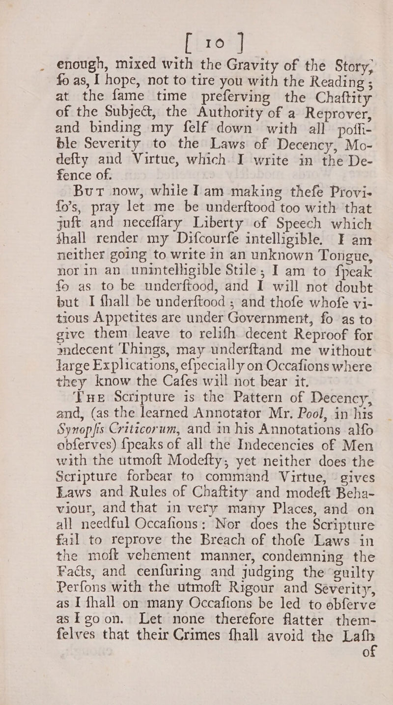 rer enough, mixed with the Gravity of the Story, fo as, I hope, not to tire you with the Reading ; at the fame time preferving the Chaftity of the Subject, the Authority of a Reprover, and binding my felf down with all poffi- ble Severity to the Laws of Decency, Mo- defty and Virtue, which. I write in the De- fence of. : But now, while Iam making thefe Provi- fo’s, pray let me be underftood too with that juft and neceffary Liberty of Speech which hall render my Difcourfe intelligible. F am neither going to write in an unknown Tongue, norin an unintelligible Stile; I am to fpeak fo as to be underftood, and I will not doubt but I fhall be underftood ; and thofe whofe vi- tious Appetites are under Government, fo as to give them leave to relifh decent Reproof for mdecent Things, may underftand me without: large Explications, e{pecially on Occafions where they know the Cafes will not bear it. Vue Scripture is the Pattern of Decency, and, (as the learned Annotator Mr. Pool, in his Synopfis Criticorum, and in his Annotations alfo obferves) {peaks of all the Indecencies of Men with the utmoft Modefty; yet neither does the Scripture forbear to command Virtue, ~ gives Eaws and Rules of Chaftity and modeft Beha- viour, and that in very many Places, and on all needful Occafions: Nor does the Scripture fail to reprove the Breach of thofe Laws in the mofkt vehement manner, condemning the Facts, and cenfuring and judging the guilty Perfons with the utmoft Rigour and Séverity, as I fhall on many Occafions be led to obferve as goon. Let none therefore flatter them- felves that their Crimes fhall avoid the — 0