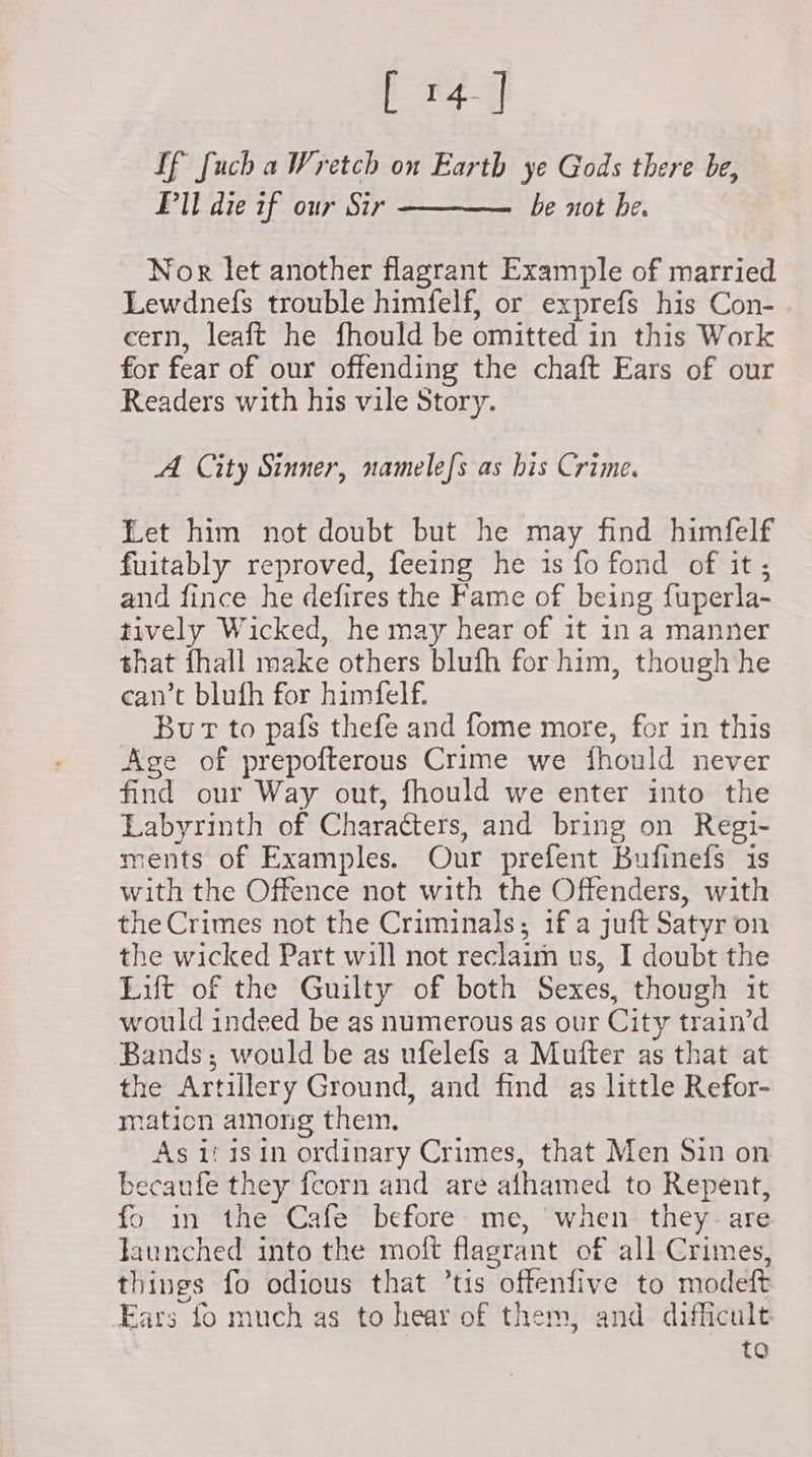 [ 14] If fuch a Wretch on Earth ye Gods there be, Pl die if our Sir ———— be not be. Nor let another flagrant Example of married Lewdnefs trouble himfelf, or exprefs his Con- cern, leaft he fhould be omitted in this Work for fear of our offending the chaft Ears of our Readers with his vile Story. A City Sinner, namelefs as his Crime. Let him not doubt but he may find himfelf fuitably reproved, feeing he is fo fond of it; and fince he defires the Fame of being fuperla- tively Wicked, he may hear of it in a manner that fhall make others blufh for him, though he | can’t blufh for himfelf. Bur to pafs thefe and fome more, for in this Age of prepofterous Crime we fhould never find our Way out, fhould we enter into the Labyrinth of Characters, and bring on Regi- ments of Examples. Our prefent Bufinefs is with the Offence not with the Offenders, with the Crimes not the Criminals; if a juft Satyr on the wicked Part will not reclaim us, I doubt the Lift of the Guilty of both Sexes, though it would indeed be as numerous as our City train’d Bands; would be as ufelefs a Mufter as that at the Artillery Ground, and find as little Refor- mation among them. As it isin ordinary Crimes, that Men Sin on becaufe they fcorn and are afhamed to Repent, fo in the Cafe before me, when they- are launched into the moft flagrant of all Crimes, things fo odious that ’tis offenfive to modeft Ears fo much as to hear of them, and difficult to