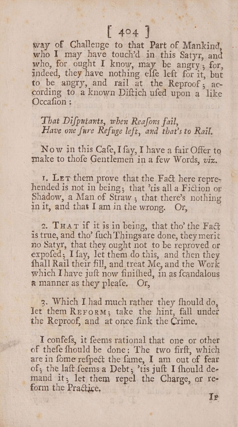 [ 494 ] way of Challenge to that Part of Mankind, who I may have touch’d in. this Satyr, and who, for ought I know, may be angry ; for, indeed, they have nothing elfe left for it, but — to be angry, and rail.at the Reproof; ac- cording to a known Diftich ufed upon a like Occafion : That Difputants, when Reafons fail, Have one fure Refuge left, and that’s to Rail, Now in this Cafe, I fay, I have a fair Offer to | Make to thofe Gentlemen in a few Words, viz. 1, Let them prove that the Fad here repre- hended is not in being; that *tis all a Fiction or Shadow, a Man of Straw ; that there’s nothing init, and that Iam inthe wrong. Or, aS 2. TuarT if it isin being, that tho’ the Fad is true, and tho’ {uch Thingsare done, they merit no Satyr, that they ought not to be reproved or expofed; Ifay, let them do this, and then they fhall Rail their fill, and treat Me, and the Work which Ihave juft now finifhed, in as f{candalous a manner as they pleafe. Or, | 3. Which I had much rather they fhould do, jet them RerorM; take the hint, fall under the Reproof, and at once fink the Crime. T confefs, it feems rational that one or other of thefe fhould be done; The two firft, which are in fome refpect the fame, I am out of fear of; the laft feems.a Debt; ’tis juft I fhould de- mand it; let them repel the Charge, or re- form the Praétice. ] | r E
