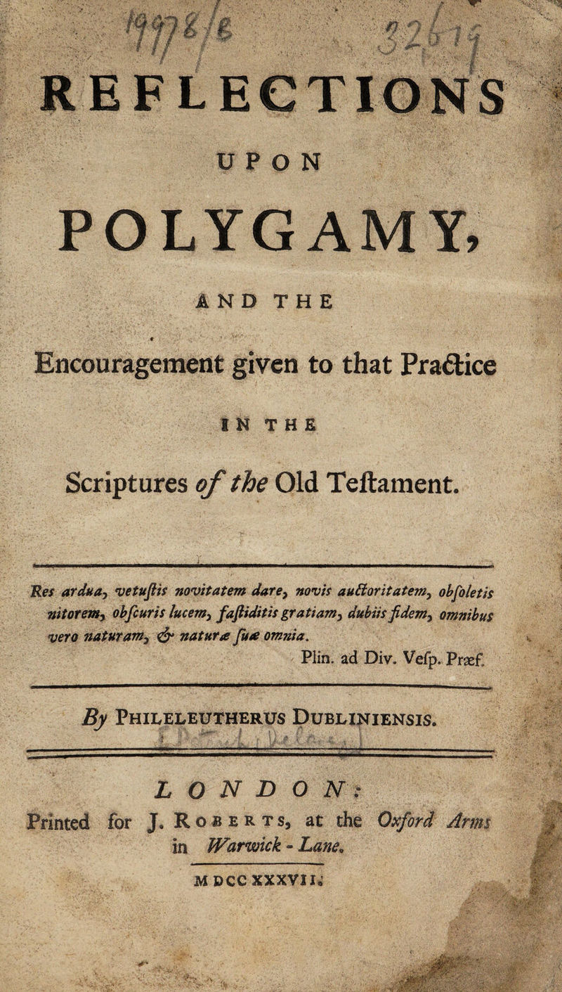 POLYGAMY, AND THE # Encouragement given to that Pradice IN THE Scriptures of the Old Teftament. 'Res arduay vetufiis novitatem dare^ novis auBoritatemy ohfoletis nitoremy ohfcuris lucemy fafiiditis gratiaviy dubiisfidenty omnibus veto naturanty ^ natura Jtta omnia, Plin. ad Div. Vefp. Prxf. By Phileleutherus Dublijstiensis. L O N D O N : Printed for J. R o a e r t s, at the Oxford Artm in Warwick - hane^ MDCCXXXVII^