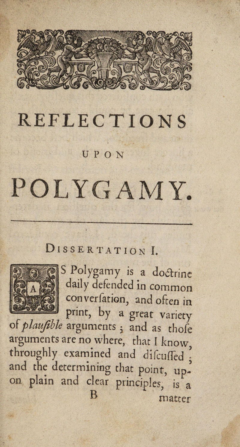 REFLECTIONS UPON POLYGAMY. Dissertation I. S Polygamy is a dodrine daily defended in common converfation, and often in print, by a great variety ofplaujihh arguments j and as thofe arguments are no where, that I know, throughly examined and difcuffed - and the determining that point, up¬ on plain and clear principles, is a ® matter