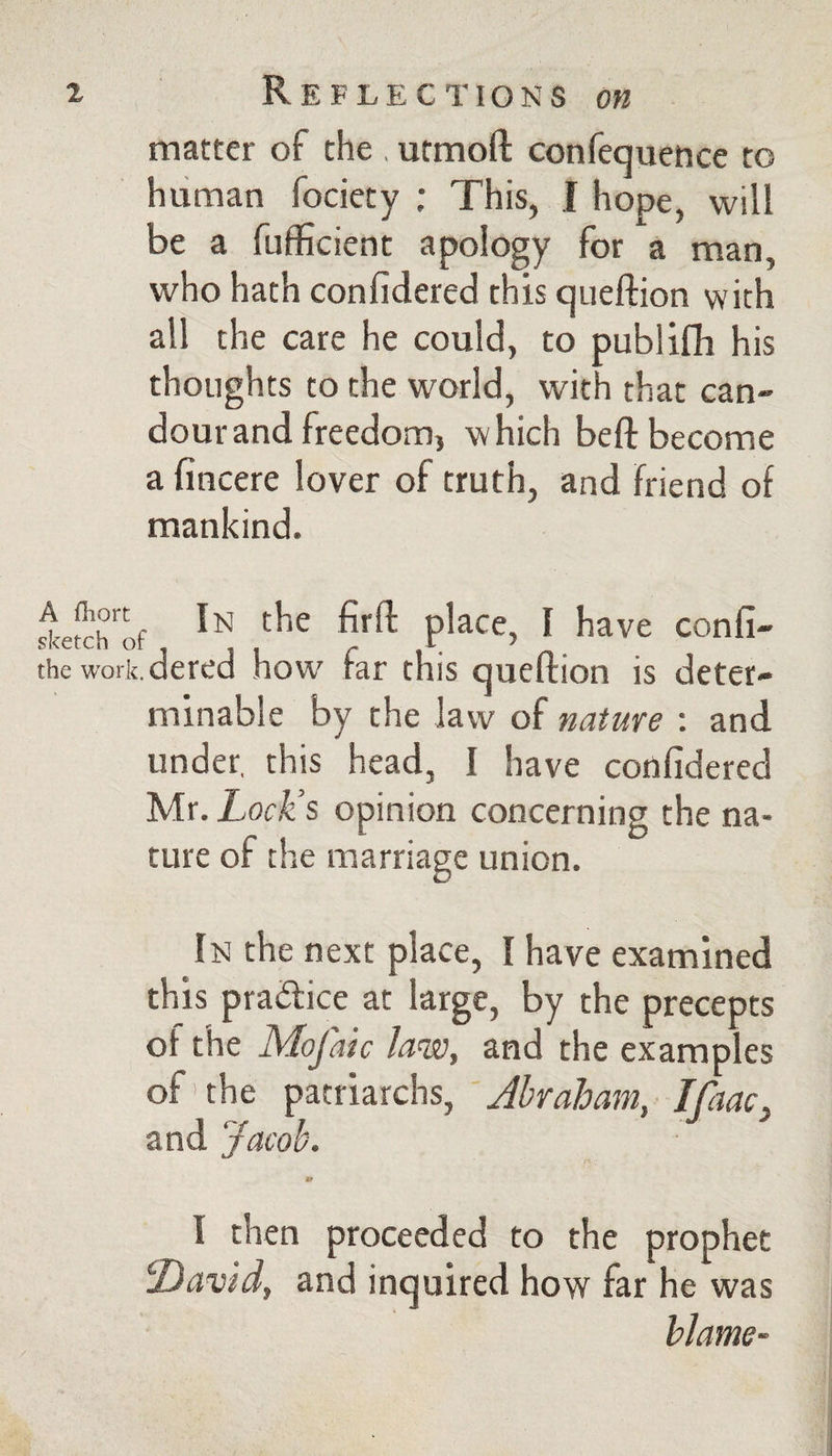 A fliort sketch o the work matter of the , utmoft confequence to human fociety ; This, I hope, will be a fuflScient apology for a man, who hath confidered this queftion with all the care he could, to publifh his thoughts to the world, with that can¬ dour and freedom, -which befl: become a fincere lover of truth, and friend of mankind. ^ In the firft place, I have confi- .dered how far this queflion is deter¬ minable by the law of nature ; and under, this head, I have confidered Mr. Lock’s opinion concerning the na¬ ture of the marriage union. In the next place, I have examined this praftice at large, by the precepts of the Mofaic law, and the examples of'the ^mizxchs, ' Abraham, Ifaac^ and Jacob. tr I then proceeded to the prophet David, and inquired how far he was blame-