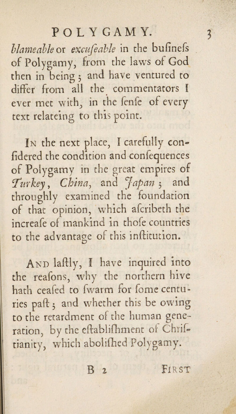 hJameahk ot excufeahle in the bufinefs of Polygamy, from the laws of God then in being 5 and have ventured to differ from all the commentators I ever met with, in the fenfe of every text relateing to this point. In the next place, I carefully con» fidered the condition and conlequences of Polygamy in the great em.pires of 'Twkey, China, and Japan 5 and throughly examined the foundation of that opinion, which afcribeth the increafe of mankind in thofe countries to the advantage of this inftitution. And laftly, I have inquired into the reafons, why the northern hive hath ceafed to fwarm for fome centu¬ ries paft; and whether this be owing to the retardment of the human gene¬ ration, by the eftablifhment of Chiif- tianity, which abolifhed Polygamy. B 2 First