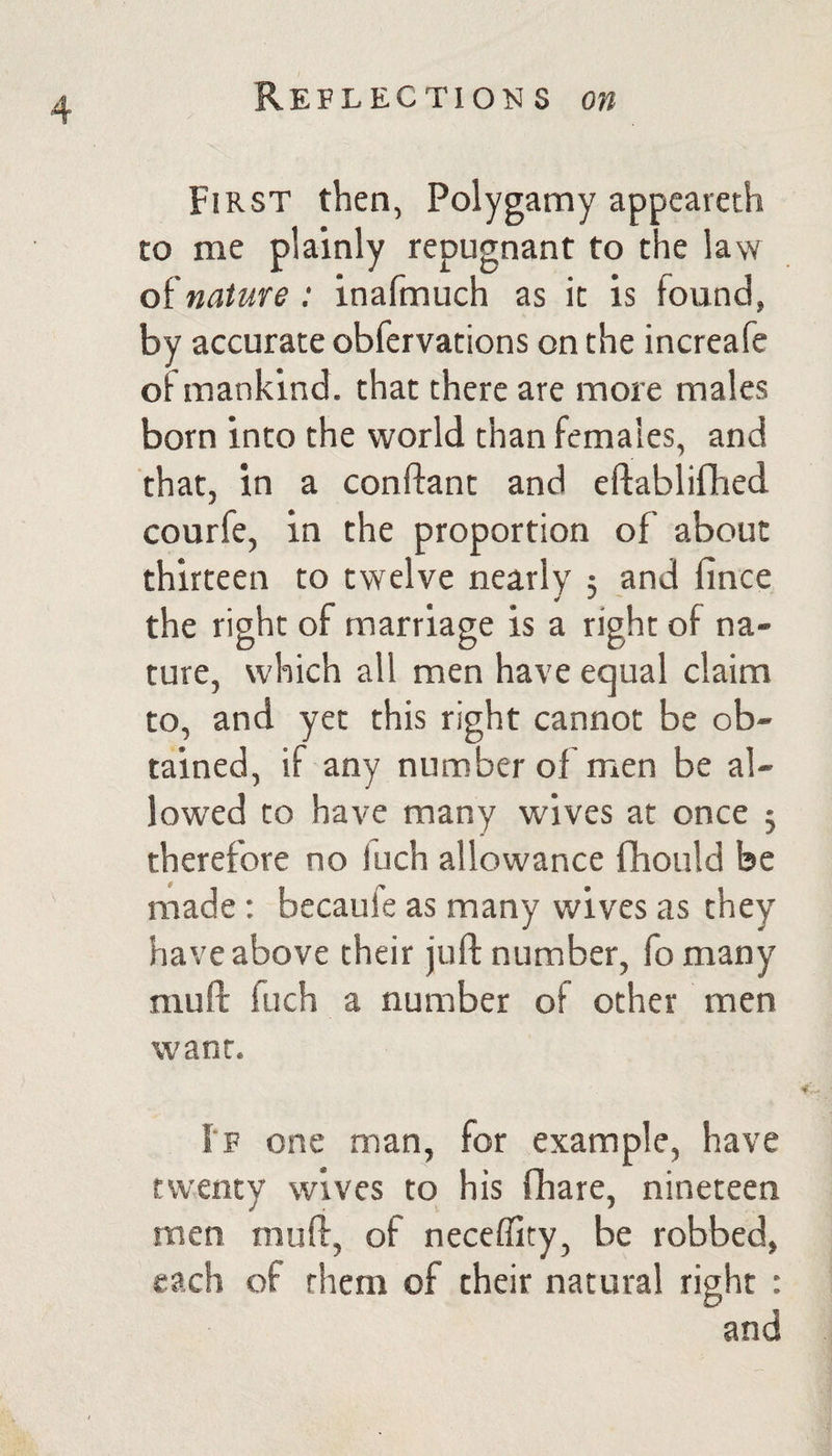 First then, Polygamy appcareth to me plainly repugnant to the law nature: inafmuch as it is found, by accurate obfervations on the increafe of mankind, that there are more males born into the world than females, and that, in a conftant and efiablifhed courfe, in the proportion of about thirteen to twelve nearly 5 and fince the right of marriage is a right of na¬ ture, which all men have equal claim to, and yet this right cannot be ob¬ tained, if any number of men be al¬ lowed to have many wives at once j therefore no luch allowance fhould be made: bccaufe as many wives as they have above their juft number, fo many muft fuch a number of other men want. i'F one man, for example, have twenty wives to his fhare, nineteen men muft, of neceflity, be robbed, each of them of their natural right : and