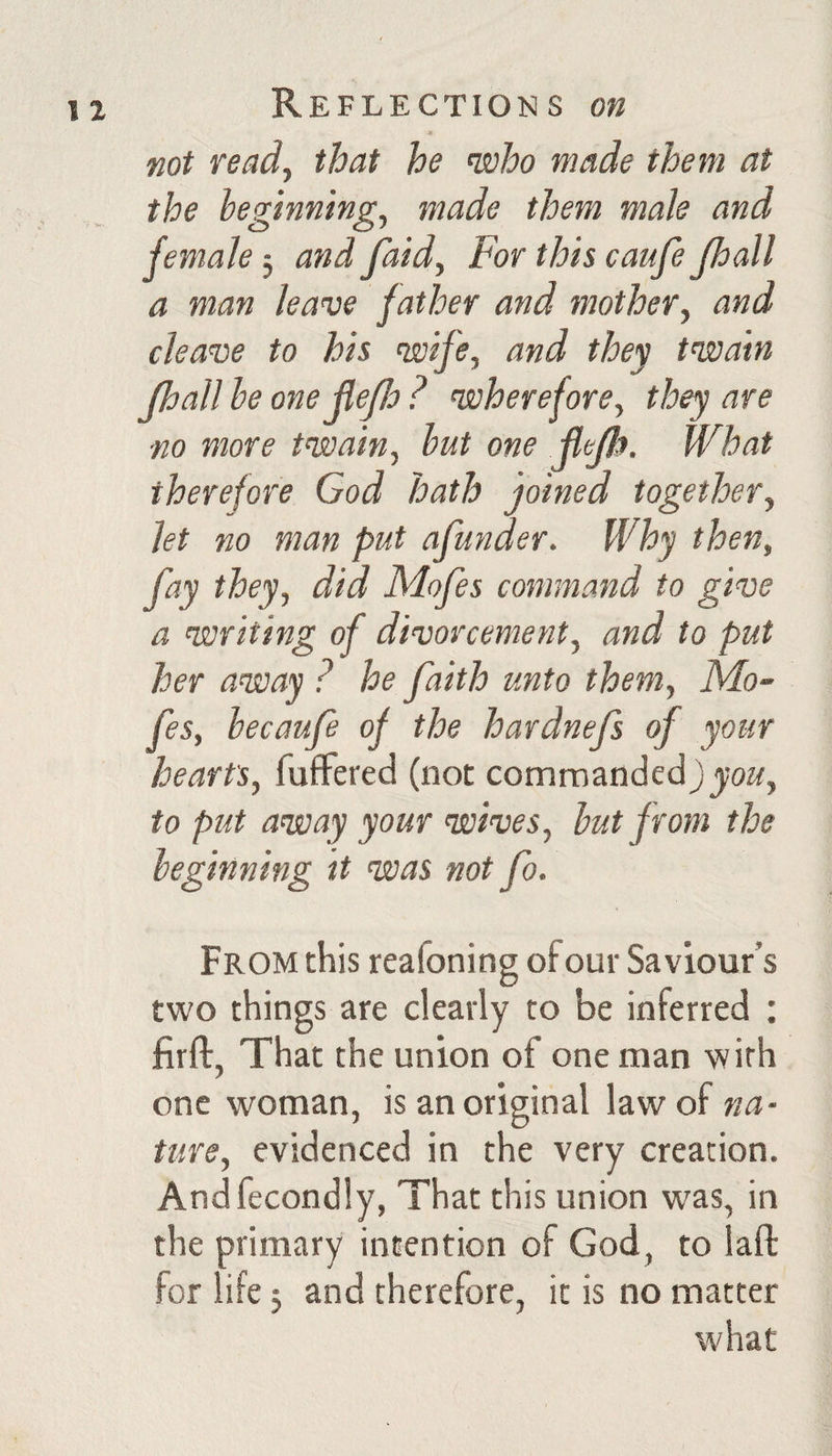not read, that he moho made them at the beginning, made them male and female, and faid. For this caufe Jhall a man leave father and mother, and cleave to his wife, and they twain Jhall be one jlejlo ? wherefore, they are ■no more twain, but one JleJItt. What therefore God hath joined together, let no man put afunder. Why then, fay they, did Mofes command to give a writing of divorcement, and to put her away ? he faith unto them, Mo¬ fes, becaufe of the hardnefs of your hearts, fufFered (not commanded to put away your wives, but from the beginning it was not fo. From this reafoning of our Saviour’s two things are clearly to be inferred ; flrft, That the union of one man with one woman, is an original law of na¬ ture, evidenced in the very creation. Andfecondly, That this union was, in the primary intention of God, to laft for life 5 and therefore, it is no matter