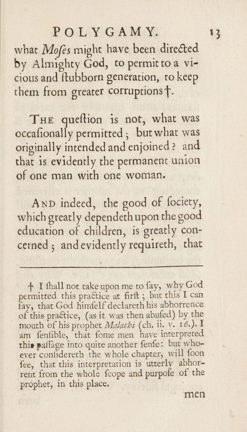 what Mofes might have been direded by Almighty God, to permit to a vi¬ cious and ftubborn generation, to keep them from greater corruptions'!'. The queftion is not, what was occafionally permitted •, but what was originally intended and enjoined ? and that is evidently the permanent union of one man with one woman. And indeed, the good of fociety, which greatly dependethupon the good education of children, is greatly con¬ cerned 5 and evidently requireth, that 'I I lliall not take upon me to fay, why God permitted this pra6lice at firft; but this I can fay, that God himfelf declareth his abhorrence of this pra6lice, (as it was then abufed) by the mouth of his prophet (ch. ii. v. I am fenfible, that fome men nave interpreted thit pailage into quite another fenfe: but who¬ ever coniidereth the whole chapter, will foon fee, that this interpretation is utterly abhor¬ rent from the whole fcope and purpofe of the prophet, in this place. men