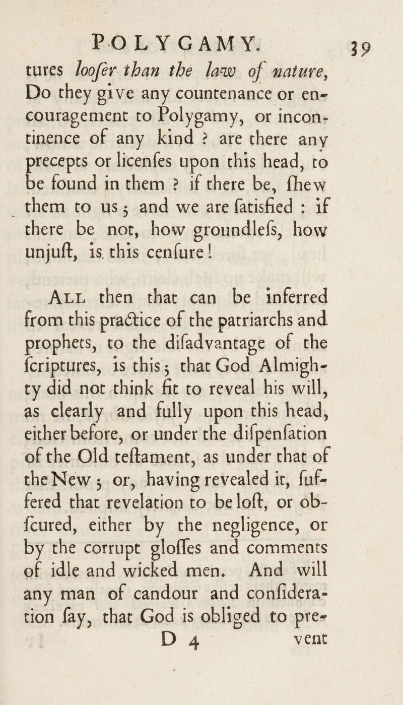 PO L Y GAMY. tures loofer than the law of nature. Do they give any countenance or en¬ couragement to Polygamy, or incon¬ tinence of any kind ? are there any precepts or licenfes upon this head, to be found in them ? if there be, fhew them to us 3 and we are fatisfied : if there be not, how groundlefs, how unjuft, is. this cenfure ■ All then that can be inferred from this praifice of the patriarchs and prophets, to the difadvantage of the feriptures, is this 3 that God Almigh¬ ty did not think fit to reveal his will, as clearly and fully upon this bead, either before, or under the difpenfation of the Old teftament, as under that of the New 3 or, having revealed it, fuf- fered that revelation to be loft, or ob- feured, either by the negligence, or by the corrupt glofles and comments of idle and wicked men. And will any man of candour and confidera- tion fay, that God is obliged to pre- D 4 vent 19