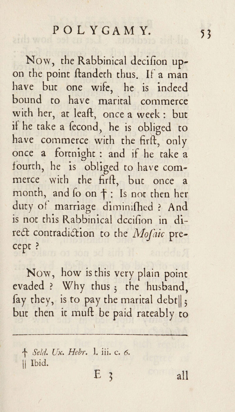 55 Now, the Rabbinical decifion up¬ on the point ftandeth thus. If a man have but one wife, he is indeed bound to have marital commerce with her, at leaft, once a week : but if he take a fecond, he is obliged to have commerce with the firft, only once a fortnight : and if he take a C/ fourth, he is obliged to have com¬ merce with the firfl:, but once a month, and fo on -f-; Is not then her duty of marriage diminifhed i And is not this Rabbinical decifion in di- re(5t contradidtion to the Mofak pre¬ cept ? Now, how is this very plain point evaded ? Why thus 5 the husband, fay they, is to pay the marital debt|| 5 but then it muft be paid rateably to Seld. Ux. Hebr. 1. iii. c. 6. II Ibid. E 3 all