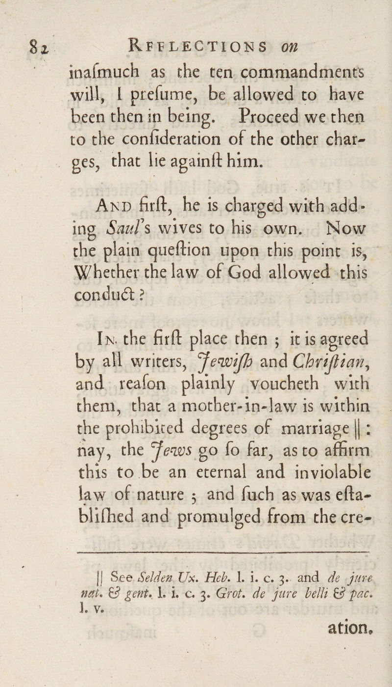 inafinuch as the ten commandments will, 1 prefume, be allowed to have been then in being. Proceed we then to the confideration of the other char¬ ges, that lie againft him. Akd firft, he is charged with add¬ ing ScmW wives to his own. Now the plain queftion upon this point is, Whether the law of God allowed this condu(5l ? In. the firfl: place then ; it is agreed by all writers, 'Je’wiJh and Chri^ian, and reafon plainly voucheth with them, that a mother-in-law is within the prohibited degrees of marriage j|; nay, the Je^vs go fo far, as to affirm this to be an eternal and inviolable law of nature 3 and fuch as was efta- blifhed and promulged from the ere- II See Selden C/x. Hek 1. i. c. 3. and de jure nett* S gent* L i. c. 3* Grot* de jure belli 6^ pac* 1. Ve ation.