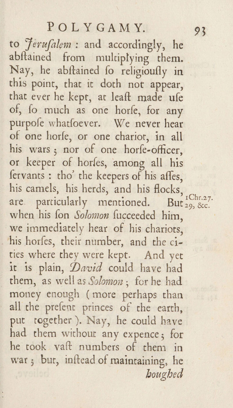 to Jerufalem : and accordingly, he abftained from multiplying them. Nay, he abftained fo religioufly in this point, that it doth not appear, that ever he kept, at leaft made ufe of, fo much as one horfe, for any purpofe whatfoever. We never hear of one horfe, or one chariot, in all his wars 5 nor of one horfe-officer, or keeper of horfes, among all his fervants : tho’ the keepers of his afles, his camels, his herds, and his flocks, are particularly mentioned. But2 when his fon Solomon fucceeded him, we immediately hear of his chariots, his horfes, their number, and the ci¬ ties where they were kept. And yet it is plain, Tiavid could have had them, as well as Solomon 5 for he had money enough (more perhaps than all the prefent princes of the earth, out together). Nay, he could have rad them without any expence 5 for he took vaft numbers of them in war 5 but, inftead of maintaining, he
