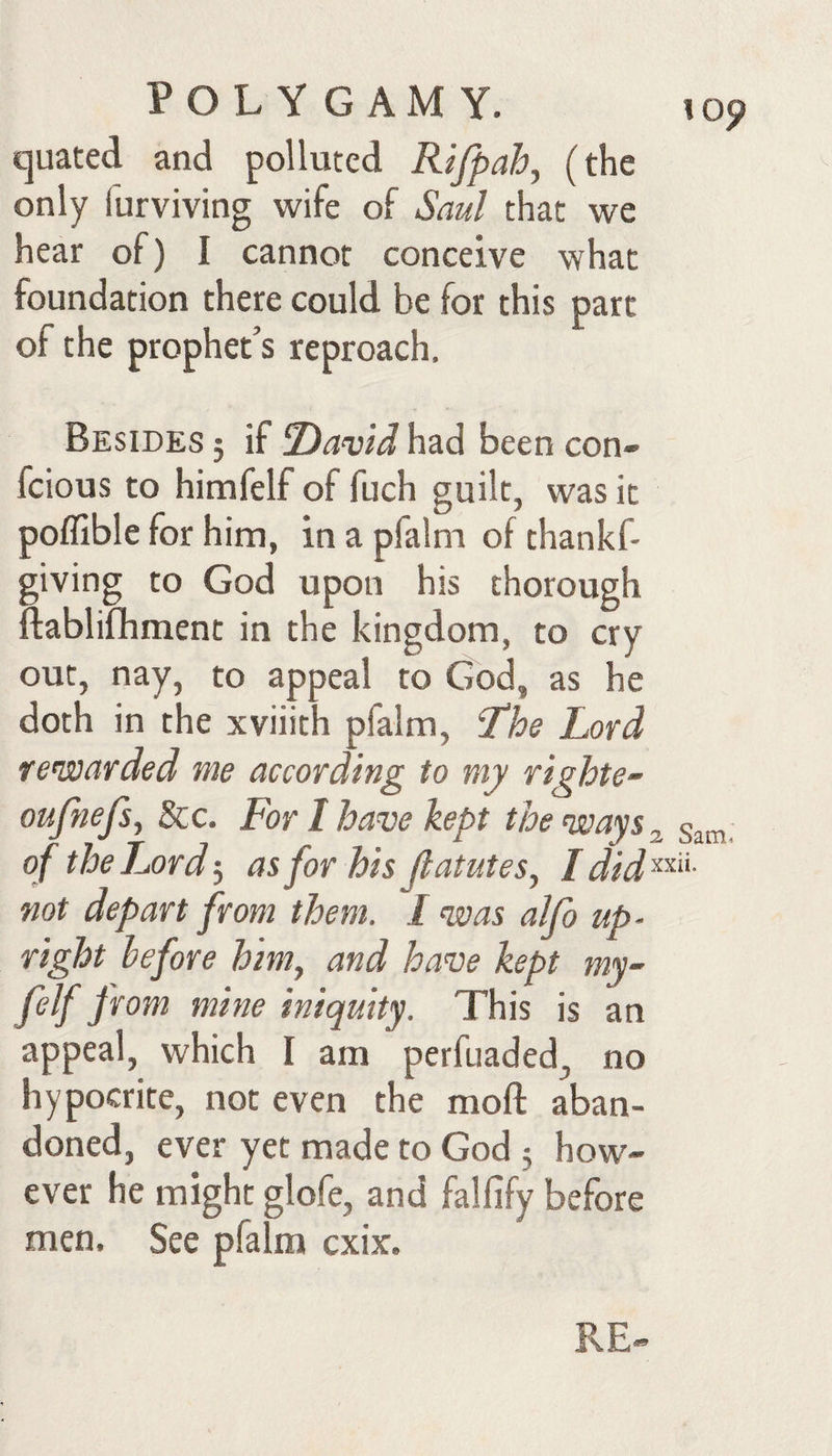 quated and polluted Rifpah^ (the only furviving wife of Saul that we hear of) I cannot conceive what foundation there could be for this part of the prophet’s reproach. Besides ; if Dawd had been con- fcious to himfelf of fuch guilt, was it poffible for him, in a pfalm of thankf- giving to God upon his thorough ftablifhment in the kingdom, to cry out, nay, to appeal to God, as he doth in the xviiith pfalm, The Lord re’warded me according to my righte- oufnefs, 8cc. For I have kept the ways ^ of the Lordas for his Jlatutes^ Idid'^^'^- not depart from them. I was alfo up¬ right before himy and have kept my~ felf from mine iniquity. This is an appeal, which I am perfuaded, no hypocrite, not even the moft aban¬ doned, ever yet made to God 3 how¬ ever he might glofe, and falfify before men. See pfalm cxix.