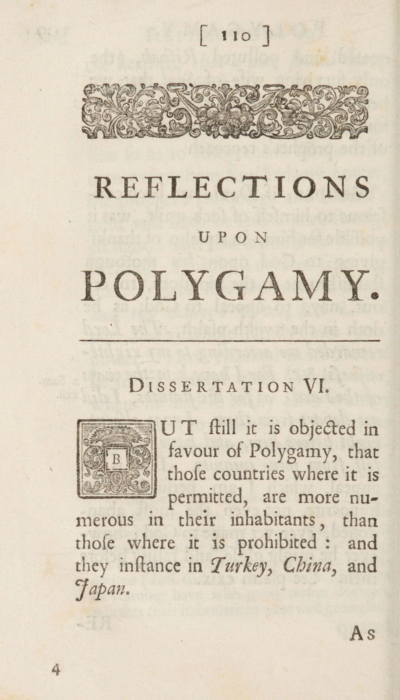 [ ] REFLECTIONS UPON POLYGAMY. Dissertation VI. U T ftill it is objeared in favour of Polygamy, that thofe countries where it is permitted, are more nu¬ merous in their inhabitants, than thofe where it is prohibited : and they inftancc in Turkey^ China^ and ft As 4