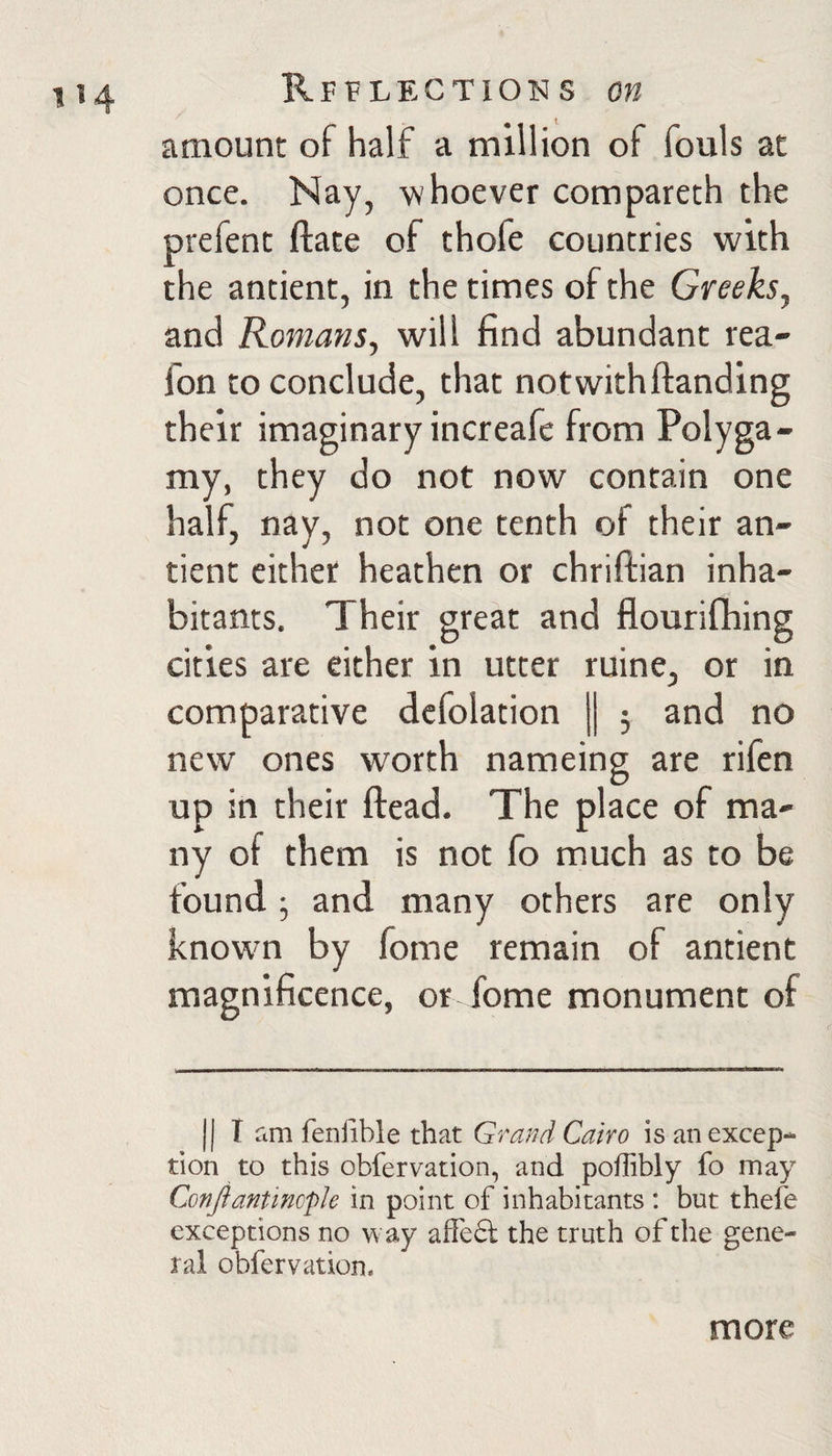 amount of half a million of fouls at once. Nay, whoever compareth the prefent ftate of thofe countries with the antient, in the times of the Greeks^ and Romans, will find abundant rea- fon to conclude, that not with ftanding their imaginary increafc from Polyga¬ my, they do not now contain one half, nay, not one tenth of their an¬ tient either heathen or chriftian inha¬ bitants, Their great and cities are either in utter ruine, or in comparative dcfolation j| 3 and no new ones worth nameing are rifen up in their ftead. The place of ma¬ ny of them is not fo much as to be found 3 and many others are only knowm by fome remain of antient magnificence, or Tome monument of II I fim feniible that Grand Cairo is an excep¬ tion to this obfervation, and pofTibly fo may Conjiantinople in point of inhabitants : but thefe exceptions no way affeft the truth of the gene¬ ral obfervation. more