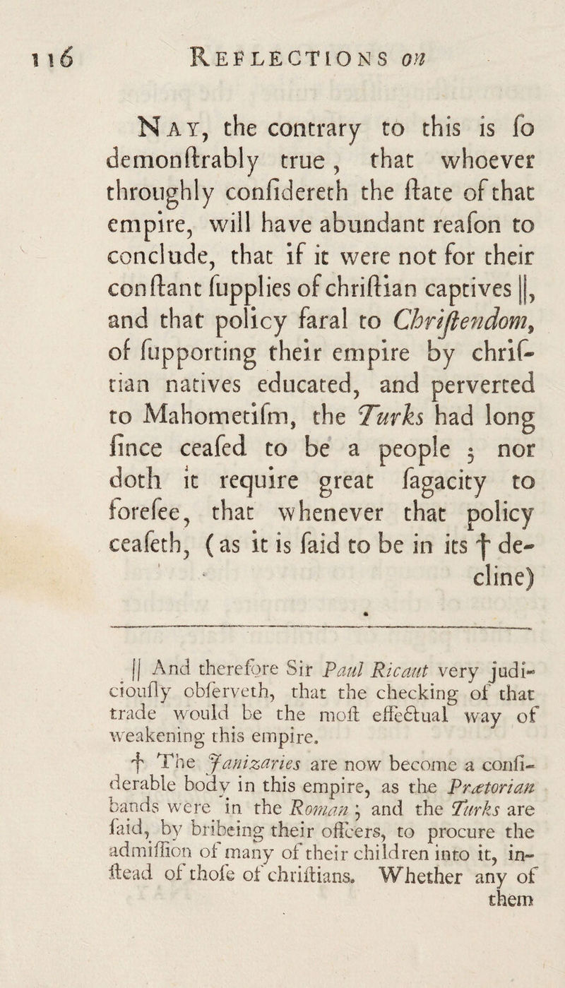 N AY, the contrary to this is fo demonftrably true, that whoever throughly confidereth the Hate of that empire, will have abundant reafon to conclude, that if it were not for their conftant fupplies of chriftian captives ||, and that policy faral to Chrijiendom, of fupporting their empire by chrif¬ tian natives educated, and perverted to Mahometifm, the Turks had long fince ceafed to be a people 3 nor doth it require great fagacity to forefee, that whenever that policy ceafech, (as it is faid to be in its f de¬ cline) II And therefore Sir Pau/ Ricaut very judi« cioiifly obferveth, that the checking of that trade would be the moll effe6lual way of weakening this empire. j' The Janizaries are now become a conli- derable body in this empire, as the Praetorian bands were in the Ro??ian 5 and the T/irks are laid, by bribeing their offcers, to procure the admiffion of many of their children into it, in- Head of thole of chriftians. Whether any of them