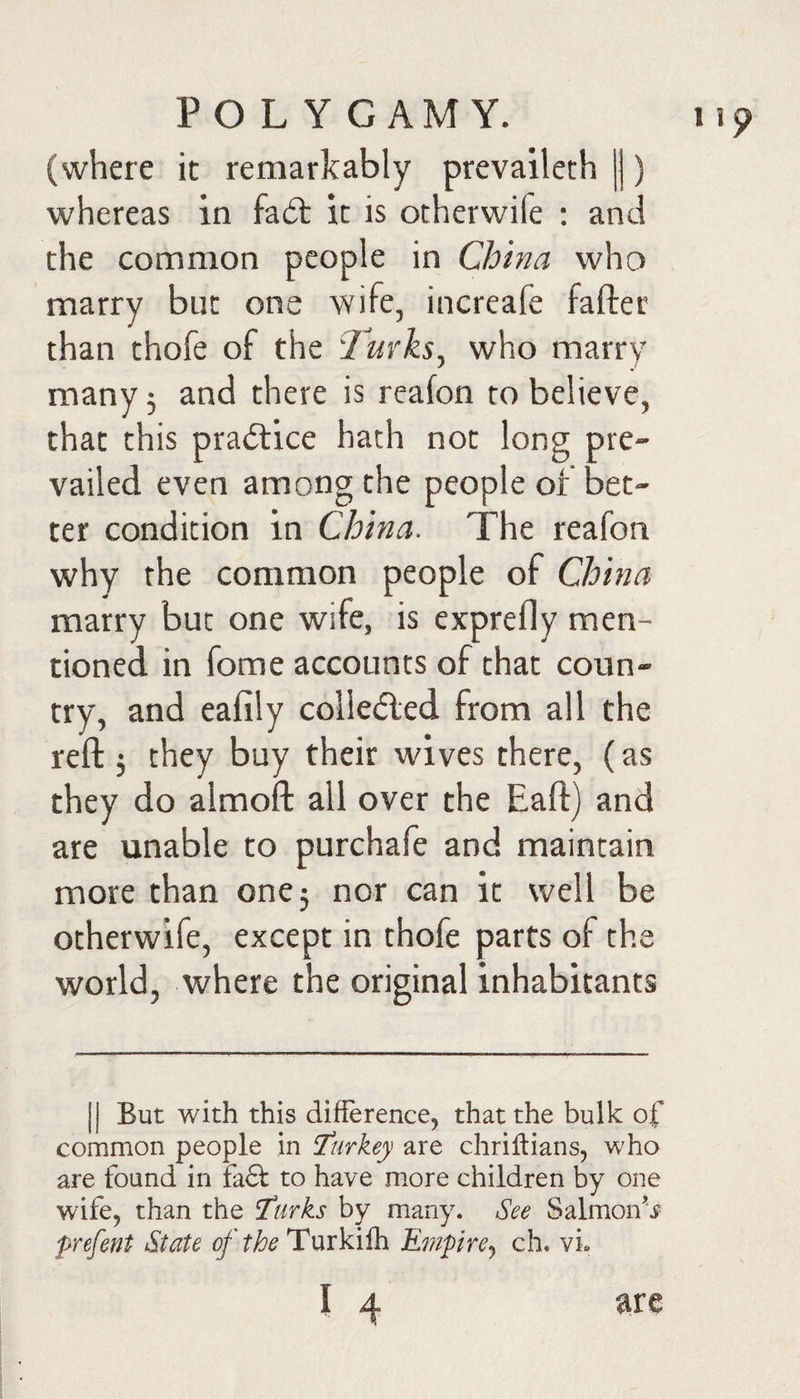 (where it remarkably prevaileth |j) whereas in fadt it is ocherwile : and the common people in China who marry but one wife, increafe fafter than thofe of the Turks, who marrv many 5 and there is reafon to believe, that this prailice hath not long pre¬ vailed even among the people of bet¬ ter condition in China. The reafon why the common people of China marry but one wife, is exprefly men¬ tioned in fome accounts of that coun¬ try, and eafily collefled from all the reft 5 they buy their wives there, (as they do almoft all over the Eaft) and are unable to purchafe and maintain more than one 5 nor can it well be otherwife, except in thofe parts of the world, where the original inhabitants II But with this difference, that the bulk of common people in Turkey are chrillians, who are found in fa£t to have more children by one wife^ than the ^urks by many. See Salmons prefent State of the Turkilh Efnpire^ ch. vi.