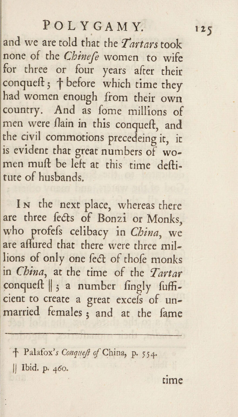 « and vve are told that the T%vtars took none of the Chinefe women to wife for three or four years after their conqueft 5 f before which time they had women enough from their own country. And as fome millions of men were flain in this conqueft, and the civil commotions precedeing it, it is evident that great numbers of wo¬ men muft be left at this time defti- 1 tute of husbands. I I s IN the next place, whereas there i are three fedls of Bonzi or Monks, who profefs celibacy in China^ we are aflured that there were three mil¬ lions of only one lecft of thole monks in China^ at the time of the Tartar conqueft ||, a number fingly fuffi- cient to create a great excels of un¬ married females 5 and at the fame f Palafox’i Qonqiiefi of China^ p. 55^^. )j Ibid. p. 4^0. time
