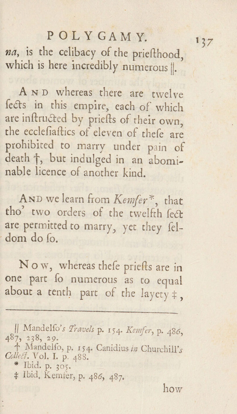 ’37 na, is the celibacy of the priefthood which is here incredibly numerous And whereas there are twelve feds in this empire, each of which are inftruded by prsefts of their own, the ecclefiaftics of eleven of thefe are prohibited to marry under pain of death but indulged in an abomi¬ nable licence of another kind. And we learn from Kemfer^^ that tho’ two orders of the twelfth fed are permitted to marry yet they fel- dom do fo. N o w, whereas thefe priefts are in one part fo numerous as to equal about a tenth part of the layety t, II Mandelfo'j travels p. 154. Kemfer^ p. a26 487, 238, 29. f Mandelfo, p. 154. Canidius Churchiil’j Colhd'. \^oJ. L p. 488. ^ Ibid. p. 305, __ t ibid, Kemier^ p. 487. how
