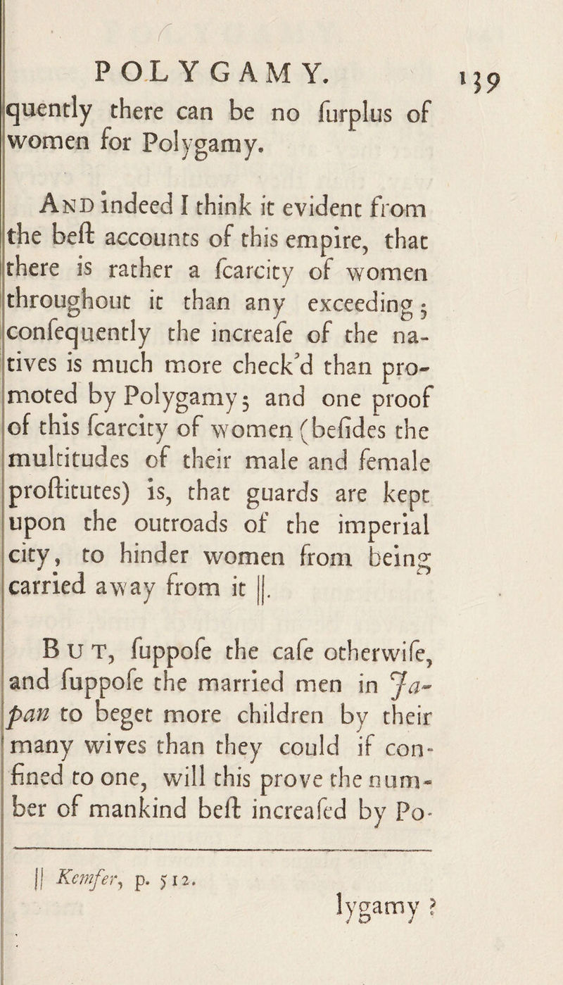 quently there can be no furplus of women for Polygamy. And indeed I think it evident from the beft accounts of this empire, that there is rather a fcarcity of women throughout it than any exceeding; confequently the increafe of the na- Itives is much more check’d than pro- Imoted by Polygamy5 and one proof [of this fcarcity of women (befides the multitudes of their male and female proftitutes) is, that guards are kept upon the outroads of the imperial I city, to hinder women from being [carried away from it |[. I I But, fuppofe the cafe otherwife, land fuppofe the married men in Ja- \pan to beget more children by their [many wives than they could if con- I fined to one, will this prove the num¬ ber of mankind beft increafed by Po¬ ll p. 5:12. lygamy ? *59
