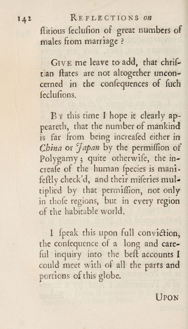 flitious feclufion of great numbers of males from marriage ? Give me leave to add, that chrif' tian ftates are not altogether uncon¬ cerned in the confequences of fuch leclufions. By this rime I hope it clearly ap- peareth, that the number of mankind is far from being increafed either in China or Japan by the permiffion of Polygamy 5 quite otherwife, the in- creafe of the human fpecies is mani- feftly check’d, and their miferies mul¬ tiplied by that permiffion, not only in thofe regions, but in every region of the habitable world, I fpeak this upon full convidtion, the confequence of a long and care¬ ful inquiry into the beft accounts I could meet with of all the parts and portions of this globe. Upon