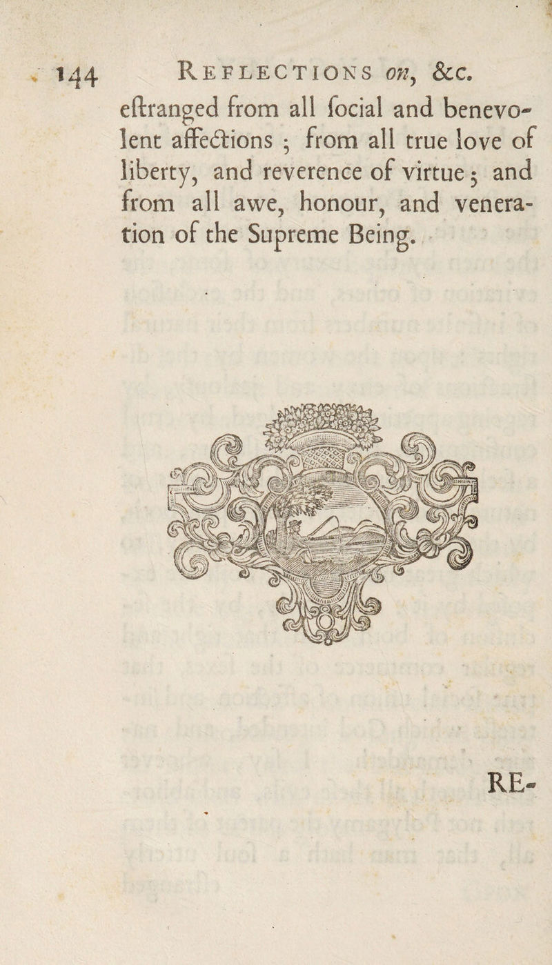 . 1^4 R E FLECTIONS OW, &C. eftranged from all focial and benevo¬ lent affedlions ; from all true love of liberty, and reverence of virtue 5 and from all awe, honour, and venera¬ tion of the Supreme Being. RE