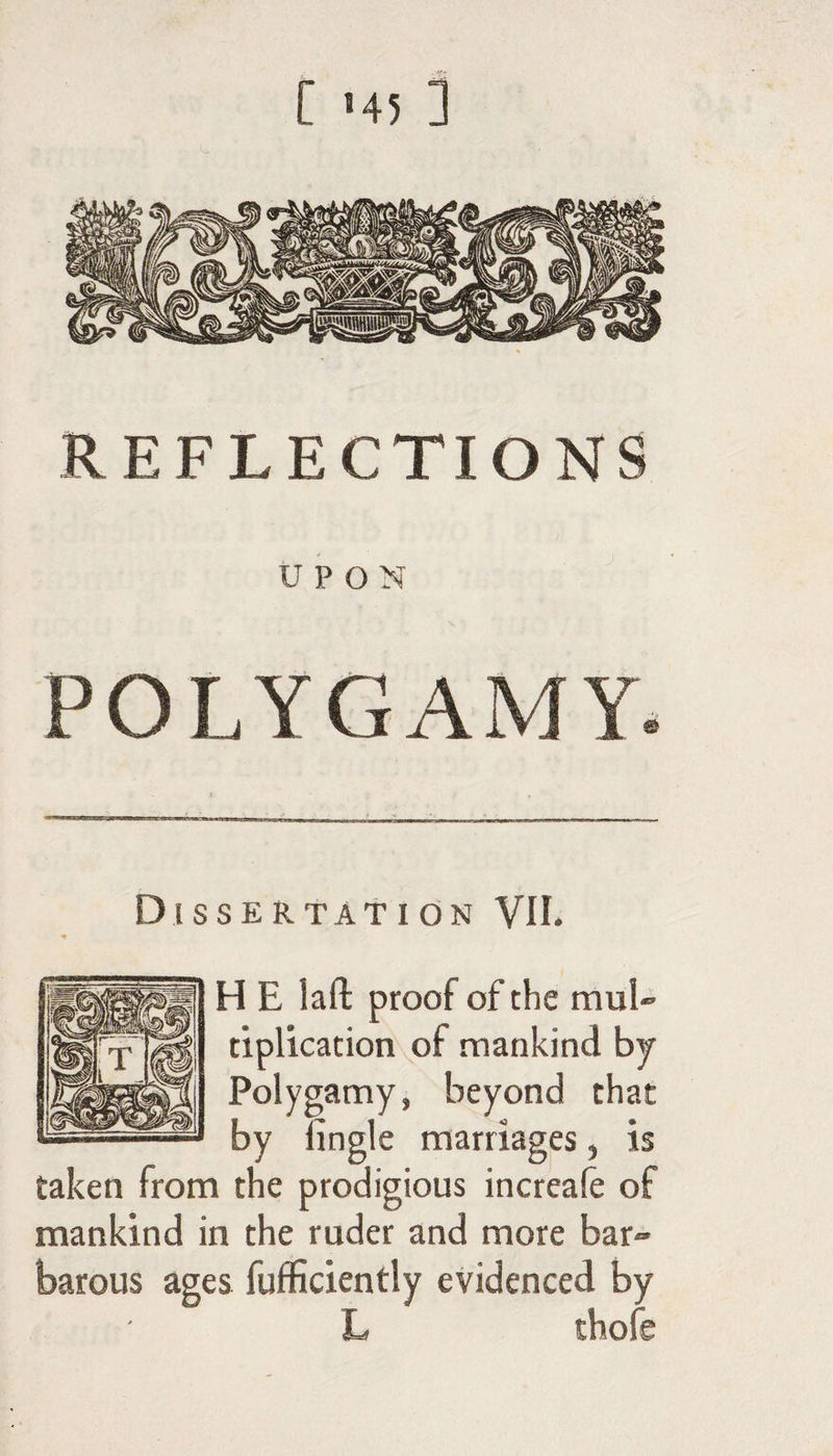 [ '4! ] REFLECTIONS UPON POLYGAMY. Dissertation VII. H E lafl: proof of the muU tiplication of mankind by Polygamy, beyond that by fingle marriages, is taken from the prodigious increafe of mankind in the ruder and more bar¬ barous ages fufficiently evidenced by L thofe