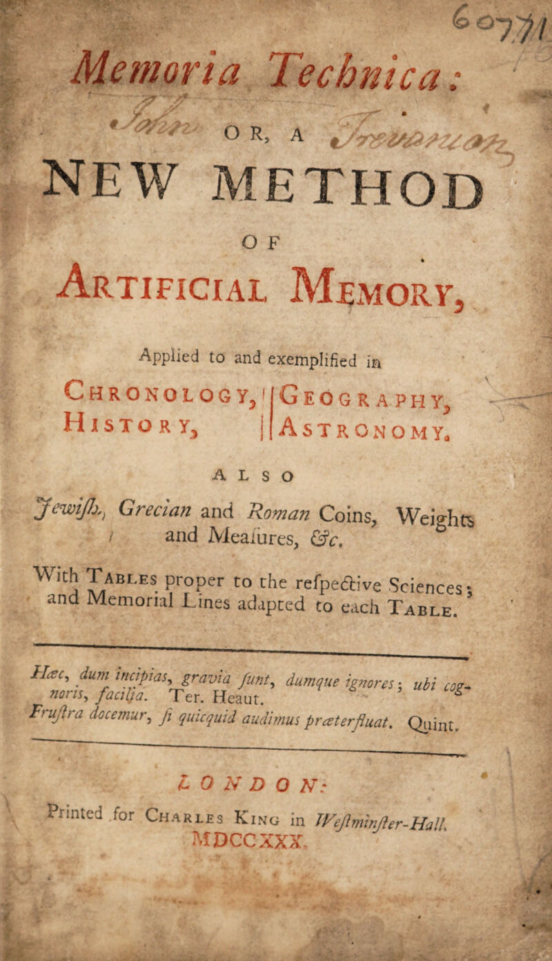 /Y O R, A / NEW METHOD O F Artificial Memory, Applied to and exemplified in Chronology, History, Geography, Astronomy. ALSO JewiJJjGrecian and Roman Coins, Weights / and Measures, &c. & WitS Cables Pr°Per to Che refpeftive Sciences; and Memorial Lines adapted to each Table. Use, dum intipw,gravia funt, damque ignores; ubi cog- nons, faciba. Ter. Heaut. S Frujlra docemur, fi quicquid audimus praterfluat. Qiiint. £ 0 N D 0 AT- Printed .for Charies Kino in Wejimnjler-Hall. M DCC XXX,