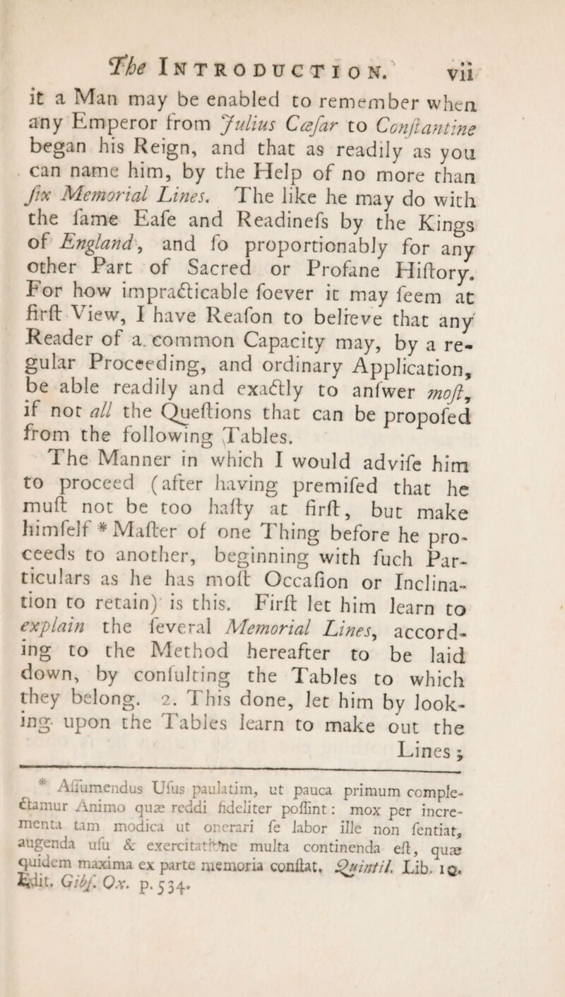 it a Man may be enabled to remember when any Emperor from Julius Ccefar to Conftantine began his Reign, and that as readily as you can name him, by the Help of no more than fix Memorial Lines. The like he may do with the fame Eafe and Readinefs by the Kings of England, and fo proportionably for any other Part of Sacred or Profane Hiftory. Eor how impracticable foever it may feem at firft View, I have Reafon to believe that any Reader of a common Capacity may, by a re¬ gular Proceeding, and ordinary Application, be able readily and exactly to anfwer mojl, if not all the Queftions that can be propofed from the following Tables. The Manner in which I would advife him to proceed (after having premifed that he muft not be too hafty at firft, but make himfelf * Matter of one Idling before he pro¬ ceeds to another, beginning with fuch Par¬ ticulars as he has molt Occafion or Inclina¬ tion to retain) is this. Firft let him learn to explain the feveral Memorial Lines, accord¬ ing to the Method hereafter to be laid down, by confuting the Tables to which they belong. 2. This done. Jet him by look¬ ing- upon the Tables learn to make out the Lines; Afiumendus Ufus paulatim, ut pauca primum ccmplc- ftamur Animo quae reddi fideliter poffint: mox per incre- menta tam modica ut onerari fe Jabor Hie non fentiat, augenda ufu & exercitati^he multa continenda eft, qua? quidem maxima ex parte memoria conitat, 9uintil. Lib. 10. Edit. GibpQx. p.534. ^