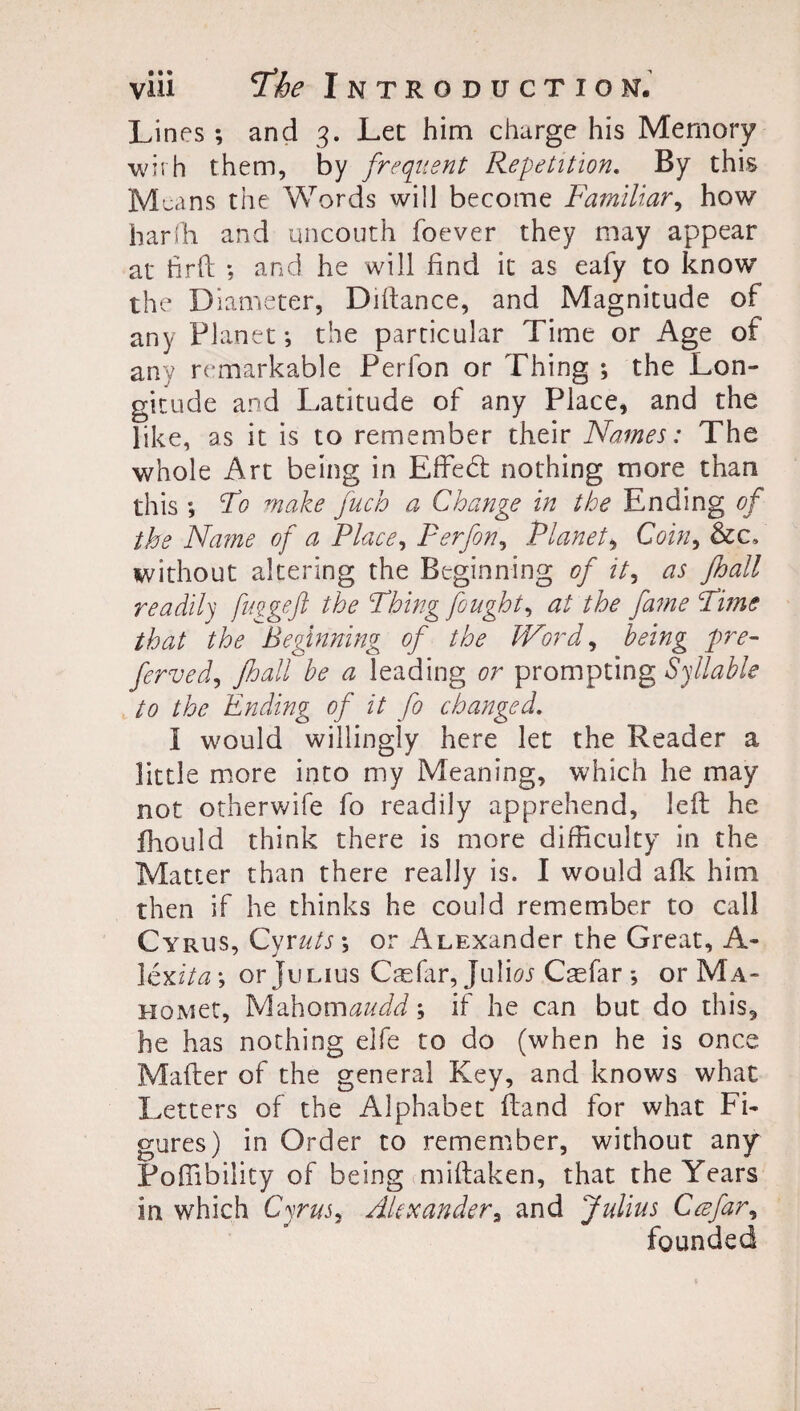 Lines; and 3. Lee him charge his Memory with them, by frequent Repetition. By this Means the Words will become Familiar, how ban'll and uncouth foever they may appear at tirft ; and he will find it as eafy to know the Diameter, Diftance, and Magnitude of any Planet; the particular Time or Age of any remarkable Perfon or Thing ; the Lon¬ gitude and Latitude of any Place, and the like, as it is to remember their Names: The whole Art being in Effedt nothing more than this ; To make fuch a Change in the Ending of the Name of a Place, Perfon, Planet, Coin, &c. without altering the Beginning of it, as Jhall readily fuggeft the Thing fought, at the fame Time that the Beginning of the Word, being pre¬ ferred, Jhall be a leading or prompting Syllable to the Ending of it fo changed. I would willingly here let the Reader a little more into my Meaning, which he may not otherwife fo readily apprehend, left he fhould think there is more difficulty in the Matter than there really is. I would afk him then if he thinks he could remember to call Cyrus, Cyruts\ or Alexander the Great, A- 1 exit a \ or Julius Caefar, Juliw Cmfar or Ma- HOMet, Mahonnaudd; if he can but do this, he has nothing eife to do (when he is once Mafter of the general Key, and knows what Letters of the Alphabet ftand for what Fi¬ gures) in Order to remember, without any Poffibility of being miftaken, that the Years in which Cyrus, Alexanders and Julius Ccefar, founded