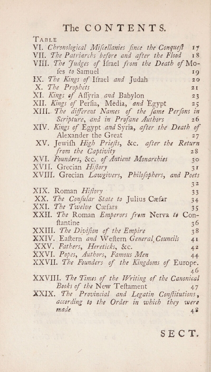 T ABLE VI. Chronological Mifcellanies fince the Conqueft t f VII. The Patriarchs before and after the Flood i 8 VIII. The Judges of Ifrael from the Death of Mo- fes to Samuel 19 IX. The Kings of Ifrael and Judah 20 X. The Prophets 21 XI. Kings of Aflyria and Babylon 23 XII. Kings of Perlia, Media, and Egypt 25 XIII. The different Names of the fame Perfons in Scripture, and in Profane Authors 26 XIV. Kings of Egypt and Syria, after the' Death of Alexander the Great 27 XV. Jewifh High Priefs, &c. after the Return from the Captivity 28 XVI. Founder&c. of Antient Monarchies 30 XVII. Grecian Hifory 31 XVIII. Grecian Lawgivers, Philofophers, and Poets 3 2 XIX. Roman Hi/lory 33 XX. The Confular State to Julius Caefar 34 XXI. The Twelve Caefars 35 XXII. The Roman Emperors from Nerva t§ Con- ftantine 36 XXIII. The Divifion of the Empire 3 8 XXIV. Eaftern and Weftern General* Councils 41 XXV. Fathers, Hereticks, Sic. 42 XXVI. Popes, Authors, Famous Men 44 XXVII. The Founders of the Kingdoms of Europe. 46 XXVIII. The Times of the Writing of the Canonical Books of New Teftament 47 XXIX. The Provincial and Legatin Confutations, according to the Order in which they were made * 2 y SECT.