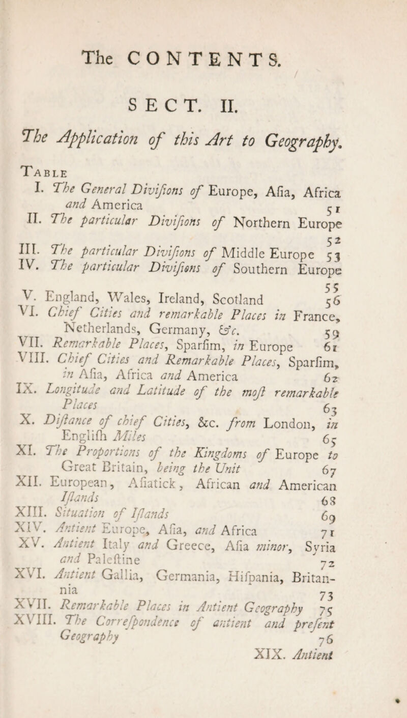 / SECT. II. The Application of this Art to Geography. Table I. The General Divifions of Europe, Afia, Africa and America ^ r IE The particular Divifions of Northern Europe HE The particular Divifions of Middle Europe 53 I^E The patticular Divifions of Southern Europe 5 5 V. England, Wales, Ireland, Scotland 56 V I. Chief Cities and remarkable Places in France* Netherlands, Germany, &c. 5^ VII. Remarkable. Places, Sparfim, 7/7 Europe 61 ^ iil. Chief Cities and Remarkable Places, Sparfim, z'/z Afia, Africa and America 62 Ia. Longitude and Latitude of the mod remarkable Places 6^ X. D if ante cf cmef Cities, See. from London, in Englifh Miles 65 XI. Tre Proportions of the Kingdoms of Europe to Great Britain, being the Unit 67 XII. European, Afiatick, African and American Ifiands 6 8 XIII. Situation of Ifiands 69 XIV. Antient Europe, Alia, and Africa yi XAntient Italy and Greece, Aha minor, Syria and Paleftine ” -2 X v I. Antient Gallia, Germania, Hifpania, Britan¬ nia * XVII. Remarkable Places in Antient Geography 75 X\ III. The Correfpondence cf antient and prefent Geography ?6 XIX. Antient