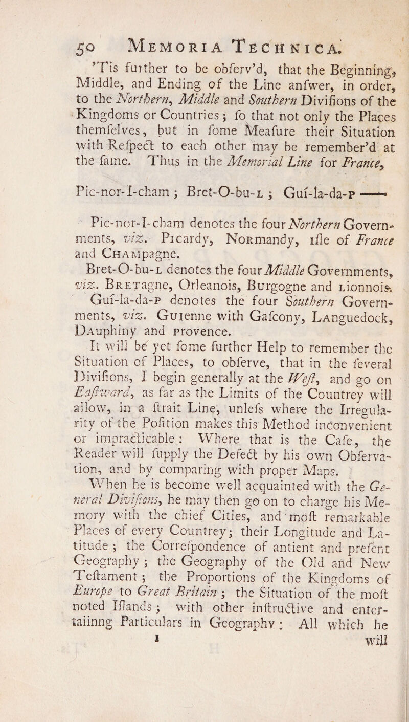 50 Memoria Tech nic a. ‘ Tis farther to be obferv’d, that the Beginning* Middle, and Ending of the Line anfwer, in order, to the Northern, Middle and Southern Divisions of the Kingdoms or Countries; fo that not only the Places themfelves, but in fome Meafure their Situation with Refpect to each other may be remember'd at the fame. ^ hus in the Memorial Line for France, Pic-nor-I-cham; Bret-O-bu-L 5 Guf-la-da-p —- Pic-nor-I-cham denotes the four Northern Govern¬ ments, viz. Picardy, NoKmandy, ifle of France and CHAMpagne. Bret-O-bu-L denotes the (ourMiddle Governments, viz. BRETagne, Orleanois, Burgogne and Lionnois-. Gui-la-da-p denotes the four Southern Govern¬ ments, viz. Gui enne with Gafcony, LAnguedock, DAuphiny and provence. It will b^ yet feme further Help to remember the Situation of Places, to obferve, that in the feveral Diviirons, I begin generally at the Wejl^ and go on Eajhvard, as Hr as the Limits of the Countrey will allow, in a ftrait Line, unlefs where the Irregula¬ rity of the Pofition makes this Method inconvenient or impracticable : Where that is the Cafe, the Reader will fupply the Defect by his own Obferva- tion, and by comparing with proper Maps. When he is become well acquainted with the Ge¬ neral Divif.ons, he may then go on to charge his Me¬ mory with the chief Cities, and moil remarkable Places of every Countrey; their Longitude and La¬ titude ; the Correfpondence of antient and prefent Geography ; the Geography of the Old and New Teftament the Proportions of the Kingdoms of Europe to Great Britain ; the Situation of the molt noted Iflands ; with other inftrudtive and enter- laiinng Particulars in Geography ; All which he 1 will