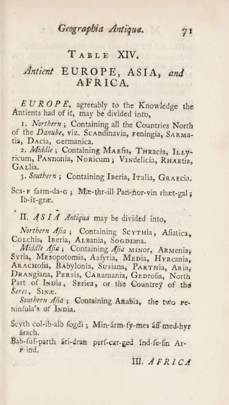 Table XIV. Slntient EUROPE, ASIA, and AFRICA. EUROPE, agreeably to the Knowledge the Amients had of it, may be divided into, 1. Northern ; Containing all the Countries North of the Danube, viz. ScAndinavia, Feningia, SARMa- tia, DAcia, cermanica. 2. Middle ; Containing MaeI^ THRacia, Kty- ricum, PANnonia, NoRicum; ViNdelicia, RHAEtia, GALlia. 3. Southern ; Containing Ifieria, iTalia, Graecru Sca-F farm-da-G 3 Mse-thr-ill Pari-nor-vin rhtet-galj Ib-it-grae. •« ^ II. ASIA Antiqua may be divided into. Northern Afia ; Containing ScYTHia, Afiatica, CoLchis, iBeria, Albania, SoGDiana. Middle Afia ; Containing Afia MiNor, ARMenia, Syria, MEsopotomia, Asfyria, MEDia, HvRcania, ARACHofia, BAbylonia, Susiana, PARTHia, ARia, DRANgiana, PERsis, CARamania, GEDrofia, North Part ot iNDia, SEriea, or the Countrey of tha Seres, SiNae. Southern Afia ; Containing ARabia, the two pe- ninfula’s of INDia. Scyth col-ib-alb fogdi; Min-arm-fy-mes alT-med-hyr arach. Bab-fuf-parth ari-dran perf-car-ged ind-fe-fin Ar- p-ind. III. AFRICA