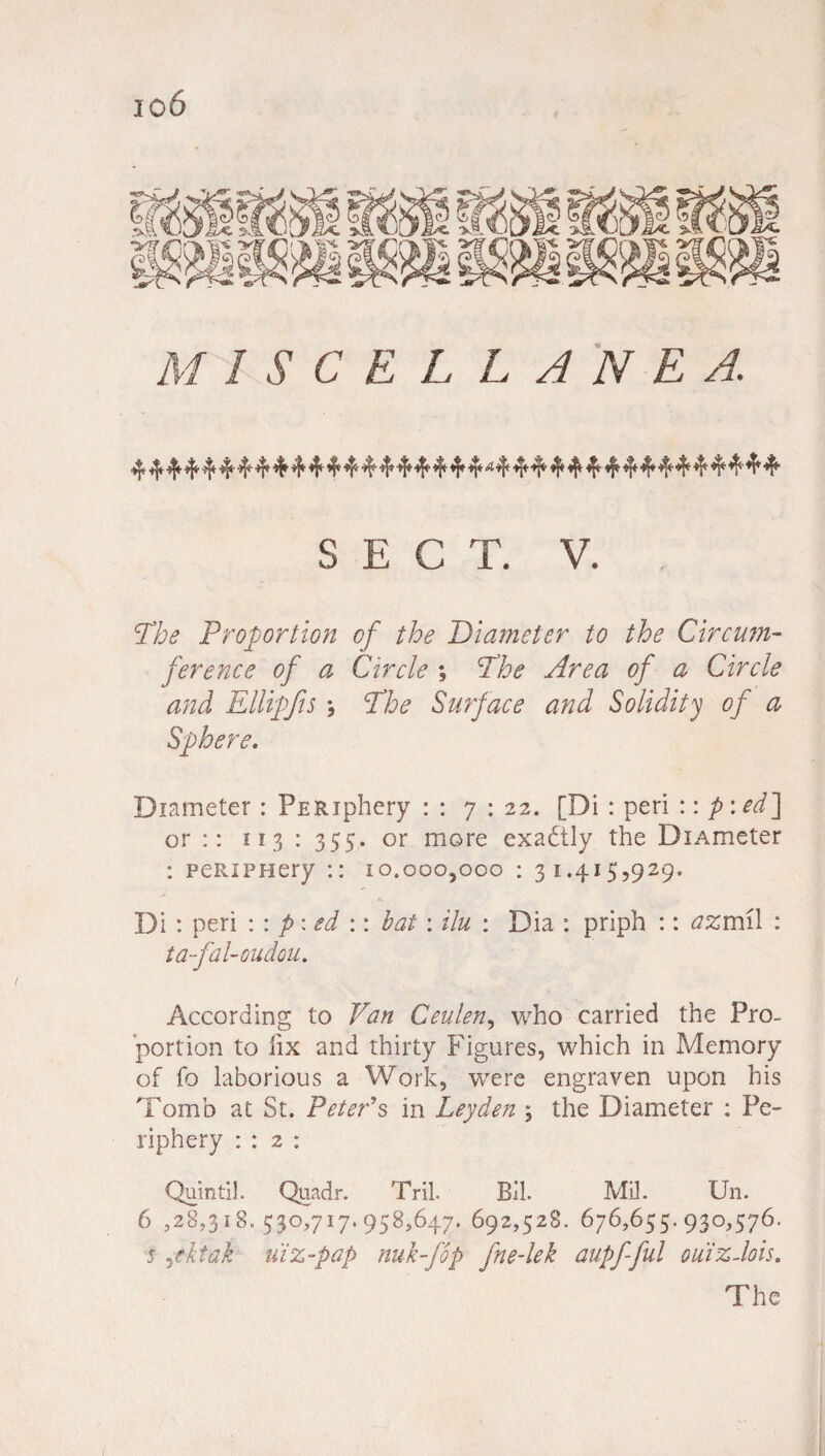 io6 MISCELL ANE A. 4444444*444*4f4444f4t4f4f44t444f4'4f4,444,44i'44t4f4i'44!' SECT. V. . The Proportion of the Diameter to the Circum- ference of a Circle ; The Area of a Circle and Ellipfs *, The Surface and Solidity of a Diameter: PERiphery : : 7:22. [Di : peri :: p: edf or :: 113 : 355. or more exactly the DiAmeter : peRiPHery :: 10.000,000 : 31.415,929. Di : peri :: p\ed :: bat: ilu : Dia : priph :: azmil : ta-fal-oudou. According to Van Ceulen, who carried the Pro¬ portion to fix and thirty Figures, which in Memory of fo laborious a Work, were engraven upon his Tomb at St. Peter's in Leyden ; the Diameter : Pe¬ riphery : : 2 : Quin til. Quadr. Tril. Bll. Mil. Un. 6 ,28,318. 530,717.958,647. 692,528. 676,655. 930,576. 5 ,ektai uiz-pap nuk-fop fne-lek aupfful ouiz-lois. The