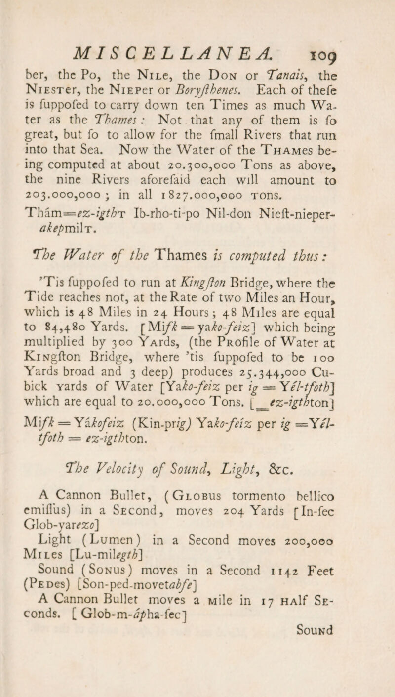 her, the Po, the Nilc, the Don or Tanais, the NiESTer, the NiEPer or Boryjlhenes. Each of thefe is fuppofed to carry down ten Times as much Wa¬ ter as the Thames: Not that any of them is fo great, but fo to allow for the fmall Rivers that run into that Sea. Now the Water of the Thamcs be¬ ing computed at about 20.300,000 Tons as above, the nine Rivers aforefaid each will amount to 203.000,000; in all 1827.000,000 Tons. Th^m-ez-igthT Ib-rho-ti-po Nil-don Nieft-nieper- akepmiW. The Water of the Thames is computed thus: ’Tis fuppofed to run at Kingfton Bridge, where the Tide reaches not, at the Rate of two Miles an Hour, which is 48 Miles in 24 Hours *, 48 Miles are equal to 84,480 Yards. [ Mi/if — yzko-feiz] which being multiplied by 300 YArds, (the PRofile of Water at KiNgfton Bridge, where ’tis fuppofed to be 100 Yards broad and 3 deep) produces 25.344,000 Cu- bick yards of Water [Yako-feiz per ig —Yel-tfoth] which are equal to 20.000,000 Tons. [_ez-igthion\ Mifk = Yakofeiz (Kin-pr/^J Yako-fe'iz per ig =Yel- tfoth — ez-igthiou. The Velocity of Sounds Lights See. A Cannon Bullet, (Globus tormento bellico emifliis) in a SECond, moves 204 Yards [In-fec Glob-yar^Zfl] Light (Lumen) in a Second moves 200,000 Mnes [Lu-milegth] Sound (Sonus) moves in a Second 1142 Feet (PEDes) [Son-ped-movettf^/>] A Cannon Bullet moves a Mile in 17 HAlf Se- conds. [ Glob-m-tf/ha-fec] Souwd