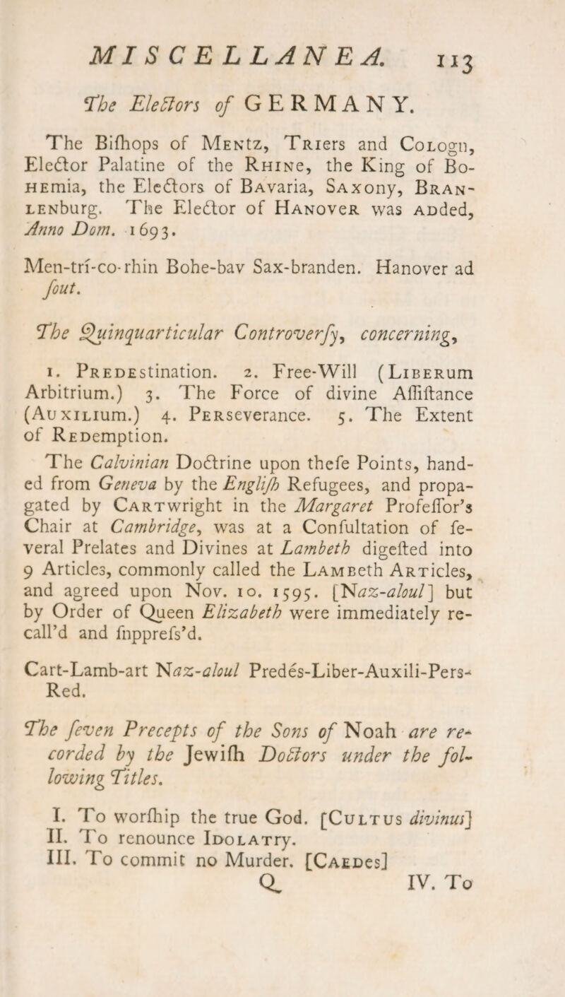 Phe Electors of GERMANY. The Bifhops of MENtz, TRiers and CoLogn, Eledlor Palatine of the Rhinc, the King of Bo- HEmia, the Eledtors of BAvaria, SAxony, Bran- LENburg. The Elector of Hanovcr was Auded, Anno Dorn. 1693. Men-tri-co-rhin Bohe-bav Sax-branden. Hanover ad /out. The Shdnqiiarticular Controversy, concerning, 1. pREDEstination. 2. Free-Will (LiBERum Arbitrium.) 3. The Force of divine Affiftance (AuxiLium.) 4. pERseverance. 5. The Extent of REDemption. The Calvinian Dodfrine upon thefe Points, hand¬ ed from Geneva by the Englijh Refugees, and propa¬ gated by Cartwright in the Margaret Profeffor’s Chair at Cambridge, was at a Confultation of fe- veral Prelates and Divines at Lambeth digefted into 9 Articles, commonly called the LAMBeth ARTicles, and agreed upon Nov. 10. 1595. [Naz-aloul} but by Order of Queen Elizabeth were immediately re¬ call’d and fnpprefs’d. Cart-Lamb-art Naz-aloul Predes-Liber-Auxili-Pers- Red. Phe [even Precepts of the Sons of Noah are re¬ corded by the Jewifh Dodlors under the fol¬ lowing Pities. I. Fo worfhip the true God. [Cultus divinusJ II. To renounce IuoLATry. III. To commit no Murder. [Caedcs] q. IV. To