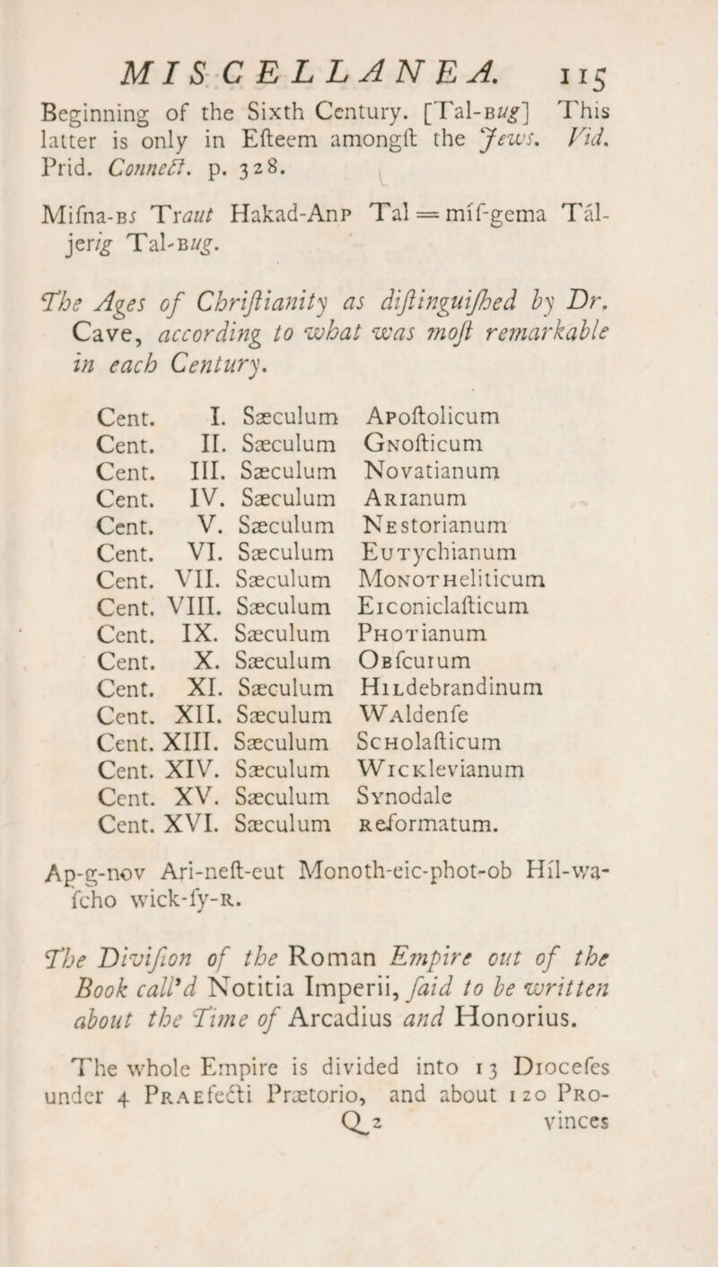 Beginning of the Sixth Century. [Tal-BZ/^] This latter is only in Efteem amongil the Jews. Vid. Prid. Connect, p. 328. Mifna-B5 Traut Hakad-Anp Tal = mif-gema Tal- jerig TalB ug. The Ages of Chriftianity as diftinguifhed by Dr. Cave, according to what was ?noJl remarkable in each Century. Cent. I. Saeculum Apoftolicum Cent. II. Saeculum GNofticum Cent. III. Saeculum Novatianum Cent. IV. Saeculum ARianum Cent. V. Saeculum NEStorianum Cent. VI. Saeculum EuTychianum Cent. VII. Saeculum MoNOTHeliticum Cent. VIII. Saeculum Eiconiclafticum Cent. IX. Saeculum PHoaianum Cent. X. Saeculum OBfcurum Cent. XI. Saeculum HiLdebrandinum Cent. XII. Saeculum WAldenfe Cent. XIII. Saeculum ScHolafticum Cent. XIV. Saeculum WicKlevianum Cent. XV. Saeculum Synodale Cent. XVI. Saeculum Reformatum. Ap-g- nov Ari-neft-eut Monoth-eic-phot-ob Hil-v/a- fcho wick-fy-R. The Divifon of the Roman Empire out of the Book call'd Notitia Imperii, faid to be written about the Tune of Arcadius and Honorius. The whole Empire is divided into 13 Diocefes under 4 PRAEfedli Praetorio, and about 120 Pro- Q_2 vinces