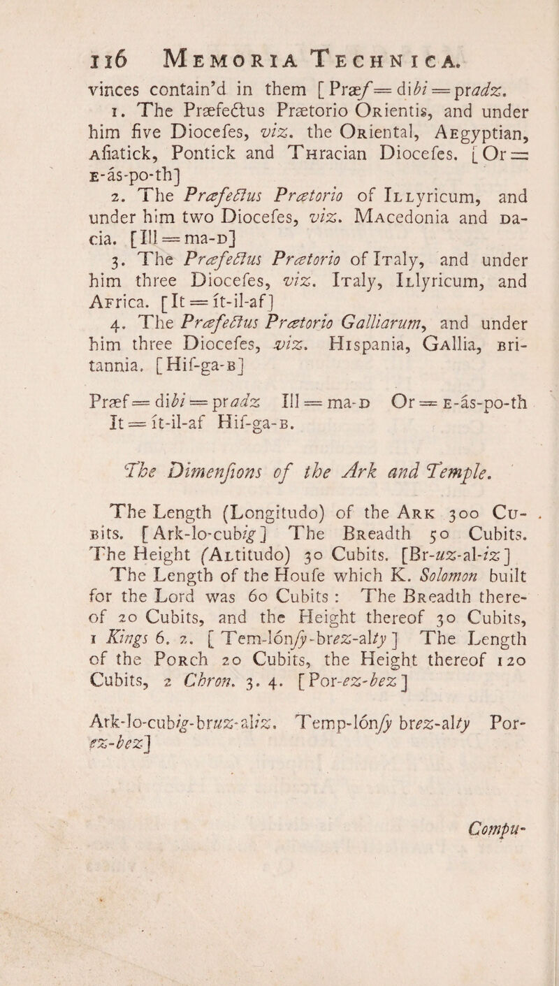 vinces contain’d in them [ Prae/*= 6\bi = pradz. 1. The Praefedtus Praetorio ORientis, and under him five Diocefes, viz, the Oidental, AEgyptian, Afiatick, Pontick and Tfiracian Diocefes. [Or = E-as-po-th] 2. The Prtzfeftus Pretoria of iLiyricum, and under him two Diocefes, viz, MAcedonia and Da¬ cia. [Ill = ma-D] 3. The Prafeffus Pr^torio oflTaly, and under him three Diocefes, viz, iTaly, ILiyricum, and AFrica. [It = lt-il-af] 4. The Prafeflus Pratorio Galliarum, and under him three Diocefes, mz, Hispania, GAllia, Bri¬ tannia. [Hif-ga-B] Prsef = iVibi = ipxadz Ul = ma-D Or = E-as-po-th It == lt-il-af Hif-ga-B. ‘The Dimenfions of the Ark and Temple. The Length (Longitudo) of the Ark 300 Cu- . Bits. [ Ark-lo* cub^g1] The BReadth 50 Cubits. The Height (fALtitudo) 30 Cubits. [Br-«2-al-z%] The Length of the Houfe which K. Solomon built for the Lord was 60 Cubits : The BReadth there¬ of 20 Cubits, and the Pleight thereof 30 Cubits, 1 Kings 6. 2. [ Tem-lon/y-br^-al/y ] The Length of the PoRch 20 Cubits, the Height thereof 120 Cubits, 2 Chron. 3. 4. [Por-ez-bez] Ark-lo-cub/£-br«£*al?£, Temp-Ionfy bxez-z\ty Por- fz-bez] Compu-