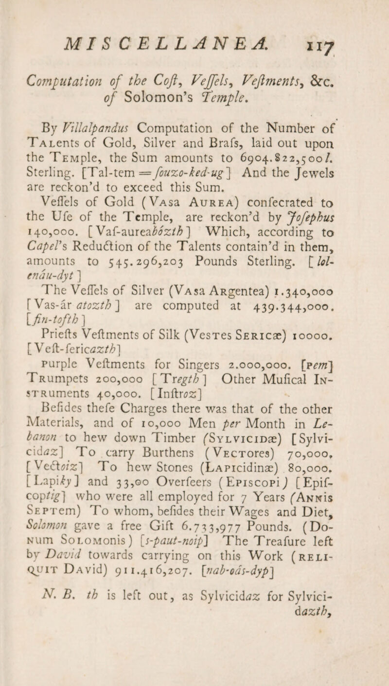 lJ7 Computation of the Coft9 Vejfels, Vejiments, &c. of Solomon’s Temple. By Villalpandus Computation of the Number of TALents of Gold, Silver and Brafs, laid out upon the TEMple, the Sum amounts to 6904.822,500/. Sterling. [Tal-tem = fouzo-ked'Ug] And the Jewels are reckon’d to exceed this Sum. Veflels of Gold (VAsa Aurea) confecrated to the Ufe of the Temple, are reckon’d by Jofephus 140,000. [ Vaf-aurea&?2/£] Which, according to Capers Reduction of the Talents contain’d in them, amounts to 545.296,203 Pounds Sterling. [/<?/- endu-dyt ] The Veflels of Silver (VAsa ARgentea) 1.340,000 [Vas-ar atozth ] are computed at 439.344,000. [fin-tofth ] Priefts Veftments of Silk (VesTes SERicae) 10000. [ Veft-feric azth] purple Veftments for Singers 2.000,000. [pem] TRumpets 200,000 [ Tregth ] Other Mufical In- sTRuments 40,000. [Inftraz] Befldes thefe Charges there was that of the other Materials, and of 10,000 Men per Month in Le¬ banon to hew down Timber fSYLViciDae) [Sylvi- cidtfz] To carry Burthens (VECTores) 70,000, [VedWz] To hew Stones (LAPicidinae) 80,000. [Lapi^y] and 33,00 Overfeers (Episcopij [Epif- coptig] who were all employed for 7 Years (Annus SEPTem) To whom, befldes their Wages and Diet, Solomon gave a free Gift 6.733,977 Pounds. (Do- Num SoLOMonis) [s-paut-noip] The Treafure left by David towards carrying on this Work (reli- qjjit DAvid) 911.416,207. \nab‘oas-dyp] iV. B. th is left out, as Sylvicid^z for Sylvici- dazthy