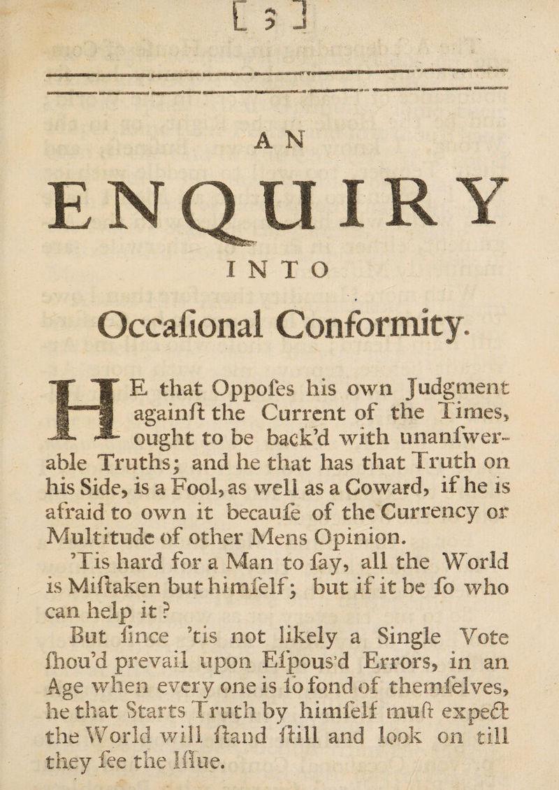 tmiv'Sv =s A N ENQUIRY I N T O t Gccafional Conformity. HE that Oppofes his own Judgment againft the Current of the Times, ought to be back’d with unanfwer- able Truths; and he that has that Truth on. his Side, is a Fool, as well as a Coward, if he is afraid to own it becaufe of the Currency or Multitude of other Mens Opinion. ’ Tis hard for a Man to fay, all the World is Miftaken but himfelf; but if it be fo who can help it ? But lince ’tis not likely a Single Vote fhou’d prevail upon Efpous d Errors, in an Age when every one is lo fond of themfelves, he that Starts Truth by himfelf mu ft expedfc the World will hand hill and look on till