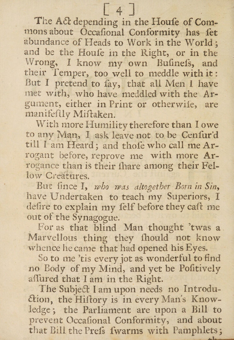 The A£t depending in the Iioufe of Com¬ mons about Occasional Conformity has let abundance of Heads to Work in the World; and be the Houle in the Right, or in the Wrong, 1 know my own Bufmefs, and their Temper, too well to meddle with it: But I pretend to fay, that all Men I have met with, who have meddled with the Ar¬ gument, either in Print or other wile, are manifeilly Mistaken. With more Humility therefore than I owe to any Man, I ask leave not to be Cenfur’d till l am Heard; and thole who call me Ar¬ rogant before, reprove me with more Ar¬ rogance than is their lhare among their Fel¬ low Creatures. But Since I, who was altogether Born in Sin, have Undertaken to teach my Superiors, I defire to explain my felf before they call me out of the Synagogue. For as that blind Man thought 'twas a Marvellous thing they fhould not know whence he came that had opened his Eyes, So to me ’tis every jot as wonderful to find no Body of my Mind, and yet be Politively allured that I am in the Right. The Subject I am upon needs no Introdu¬ ction, the Hiftory is in every Man’s Know¬ ledge ; the Parliament are upon a Bill to prevent Occafional Conformity, and about that Bill the Prels fwarms with Pamphlets;