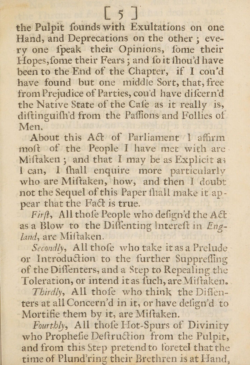 the Pulpit founds with Exultations on one Hand, and Deprecations on the other ; eve¬ ry one lpeak their Opinions, fome their Hopes,fome their Fears \ and fo it lhou’d have been to the End of the Chapter, if I con’d have found but one middle Sort, that, free from Prejudice of Parties, cou’d have dilcern’d the Native State of the Cale as it really is, diftinguifh’d from the Paffions and Follies ol Men. About this Ad of Parliament 1 affirm moft of the People I have met with are Miftaken • and that I may be as Explicit as 1 can, 1 lhall enquire more particularly who are Miftaken, how, and then I doubt not the Sequel of this Paper lhall make it ap ¬ pear that the Fad: is true. Fir ft. All thole People who defign’d the Ad as a Blow to the Diffenting Inter eft in Eng¬ land, are Miftaken. Secondly, All thole who take it as a Prelude or Introdudion to the further Suppreffing of the Dlffenters, and a Step to Repealing the Toleration, or intend it as fuch, are Miftaken. Thirdly, All thofe who think the Di(Ten¬ ters at all Concern’d in it, or have delign’d to Mortifie them by it, are Miftaken. Fourthly, All thole Hot-Spurs of Divinity who Propheiie Deftrudion from the Pulpit, and from this Step pretend to fore tel that the time of Plundering their Brethren is at Hand,