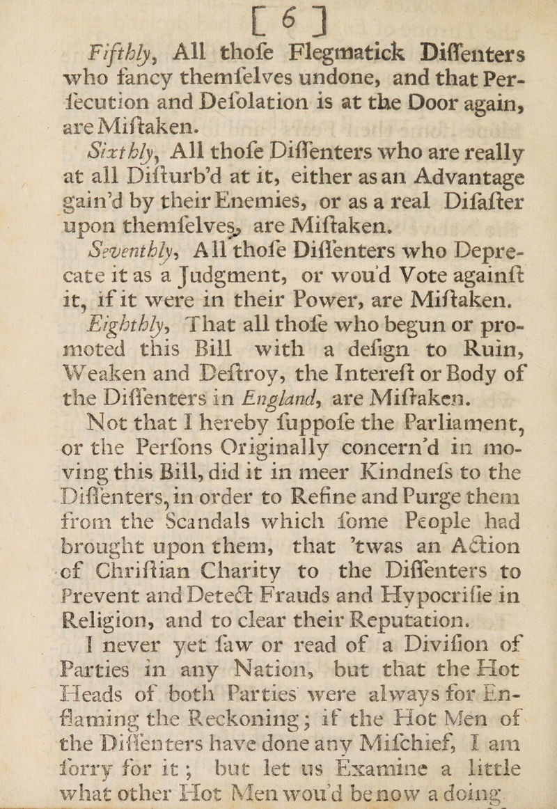 Fifthly, All thole Flegmatick Diflenters who fancy themfelves undone, and that Per- fecution and Defolation is at the Door again, are Miftaken. Sixthly, All thofe Diflenters who are really at all Difturb’d at it, either as an Advantage gain’d by their Enemies, or as a real Dilalter upon themfelves, are Miftaken. Seventhly, A11 thofe Diflenters who Depre¬ cate it as a Judgment, or wou'd Vote again ft it, if it were in their Power, are Miftaken. Eighthly, That all thofe who begun or pro¬ moted this Bill with a defign to Ruin, Weaken and Deftroy, the Intereft or Body of the Diflenters in England, are Miftaken. Not that I hereby fuppofe the Parliament, or the Perfons Originally concern’d in mo¬ ving this Bill, did it in meer Kindnels to the Diflenters, in order to Refine and Purge them from the Scandals which feme People had brought upon them, that ’twas an Action cf Chriftian Charity to the Diflenters to Prevent and Detedt Frauds and Hvpocrifle in Religion, and to clear their Reputation. I never yet law or read of a Divifion of Parties in any Nation, but that the Hot Heads of both Parties' were always for En¬ framing the Reckoning; if the Hot Men of the Diflenters have done any Milchief, I am lorry for it; but let os Examine a little what other Hot Men wou’d be now a doing