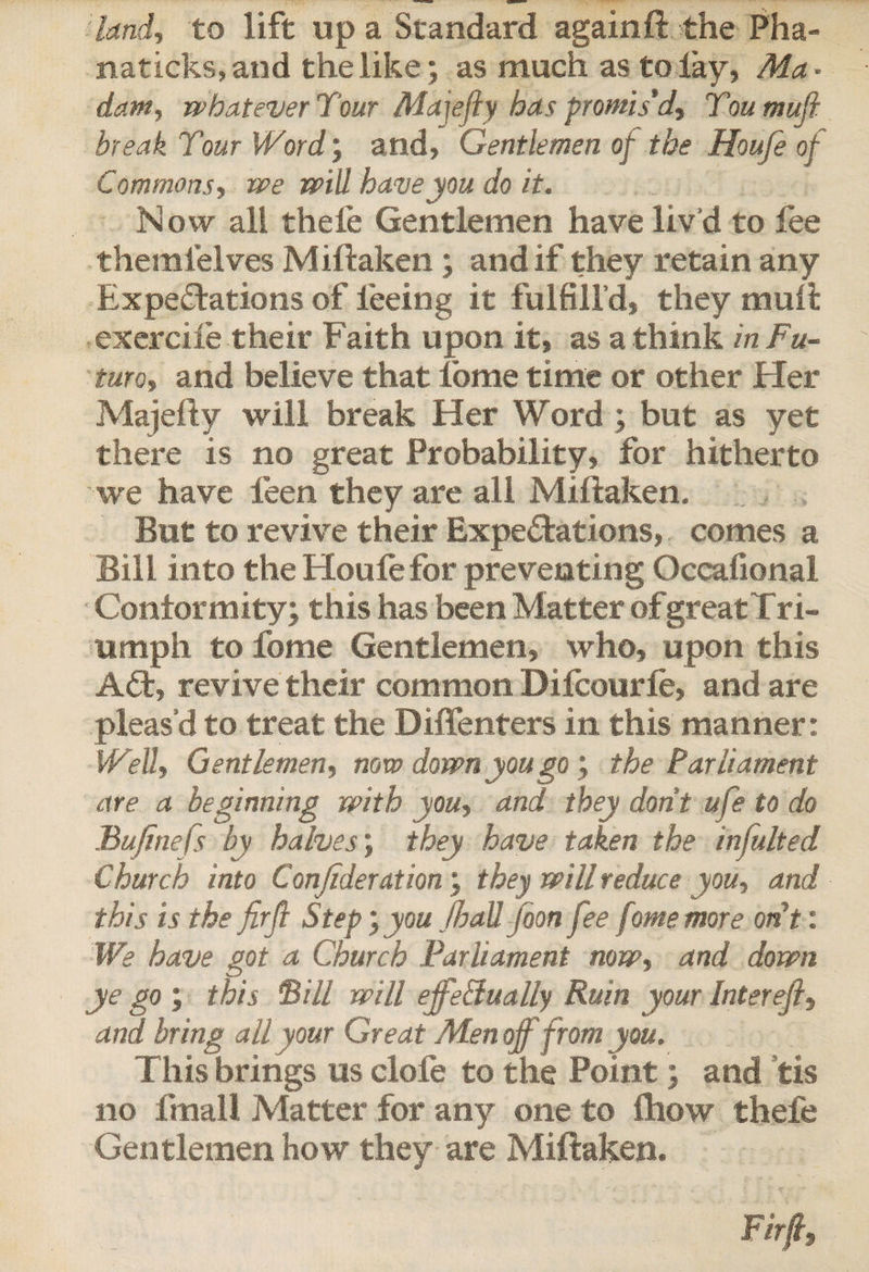 land, to lift up a Standard again ft the Pha- naticks,and the like; as much as to lay, Ma¬ dam, whatever Tour Mayfly has promis'd, Toumufi break Tour Word; and, Gentlemen of the Houfe of Commons, we will have you do it. Now all thefe Gentlemen have liv’d to fee themlelves Miftaken; and if they retain any Expectations of feeing it fulfill’d, they mult exercife their F aith upon it, as a think in Fu¬ ture, and believe that fome time or other Her Majefty will break Her Word ; but as yet there is no great Probability, for hitherto we have feen they are all Miftaken. But to revive their Expectations, comes a Bill into the Houfe for preventing Occafional Conformity; this has been Matter of great Tri¬ umph to fome Gentlemen, who, upon this ACt, revive their common Difcourfe, and are pleas’d to treat the Diffenters in this manner: Well, Gentlemen, novo down you go ; the Parliament are a beginning with you, and they don't ufe to do Bujttiefs by halves; they have taken the infulted Church into Conjideration; they will reduce you, and this is the firfl Step', you JhaU foon fee fome more ont: We have got a Church Parliament now, and down ye go ; this Bill will effectually Ruin your Inter efi, and bring all your Great Men off from you. This brings us dole to the Point; and tis no final l Matter for any one to fhow thefe Gentlemen how they are Miftaken.