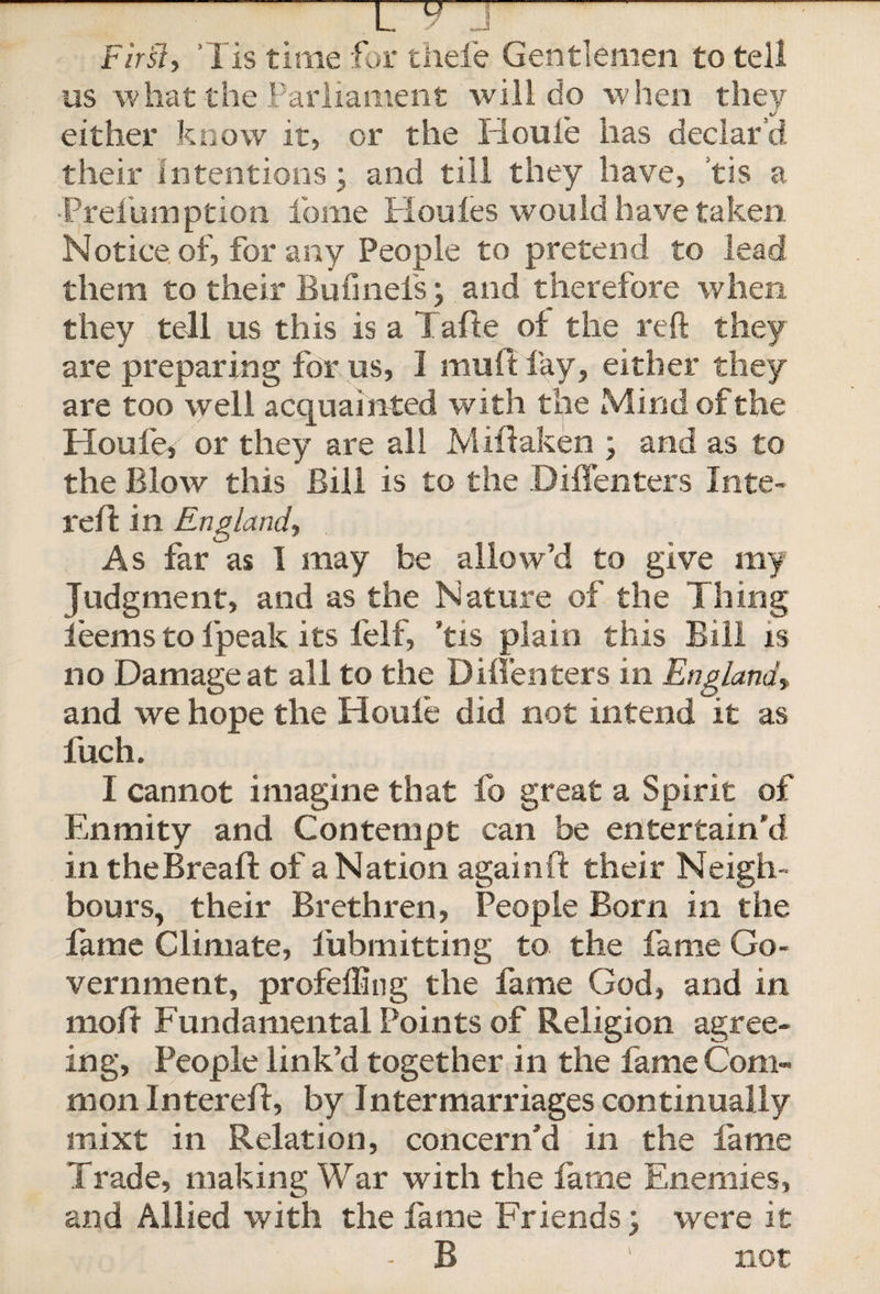Fir'sly Tis time for thefe Gentlemen to tell us what the Parliament will do when they either know it, or the Houle has declar’d their Intentions; and till they have, tis a Prelumption feme Houles would have taken Notice of, for any People to pretend to lead them to their Bufineis; and therefore when they tell us this is a Tafte of the reft they are preparing for us, I mult lay, either they are too well acquainted with the Mind of the Houfe, or they are all Miftaken ; and as to the Blow this Bill is to the DiiTenters Inte- reft in England, As far as I may be allow’d to give my Judgment, and as the Nature of the Thing ieems to Ipeak its felf, ’tis plain this Bill is no Damage at all to the DiiTenters in England'» and we hope the Houle did not intend it as fuch. I cannot imagine that fo great a Spirit of Enmity and Contempt can be entertain’d in theBreaft of a Nation again ft their Neigh¬ bours, their Brethren, People Born in the fame Climate, l'ubmitting to the fame Go¬ vernment, profeffing the fame God, and in moft Fundamental Points of Religion agree¬ ing, People link’d together in the fame Com¬ mon Intereft, by Intermarriages continually mixt in Relation, concern’d in the fame Trade, making War with the fame Enemies, and Allied with the fame Friends; were it - B • not