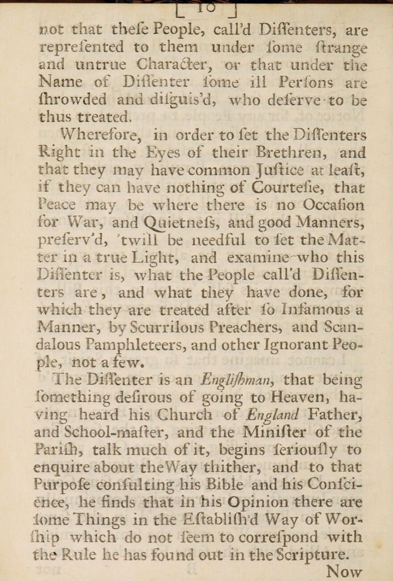 not that theie People, call’d Diflenters, are reprefented to them under l'ome ftrange and untrue Character, or that under the Name of DilTenter ibine ill Per Ions are ihrowded and diiguis’d, who deferve to be thus treated. Wherefore, in order to let the Diflenters Right in the Eyes of their Brethren, and that they may have common Juftice at leaf!:, if they can have nothing of Courteiie, that Peace may be where there is no Occaiion for War, and Quietnefs, and good Manners, preferv’d, 'twill he needful to let the Mat¬ ter in a true Light, and examine^who this DilTenter is, what the People call’d Diflen¬ ters are, and what they have done, for which they are treated after lb Infamous a Manner, by Scurrilous Preachers, and Scan¬ dalous Pamphleteers, and other Ignorant Peo¬ ple, not a few. b :ipi The DilTenter is an Englishman, that being Something defirous of going to Heaven, ha¬ ving heard his Church of England Father, and School-malter, and the Minifler of the Pariih, talk much of it, begins ferioufly to enquire about the Way thither, and to that Purpofe confulting his Bible and his Confer¬ ence, he finds that in his Opinion there are lome Things in the Eltabliflvd Way of Wor¬ ship which do not feem to correfpond with the Rule he has found out in the Scripture. Now