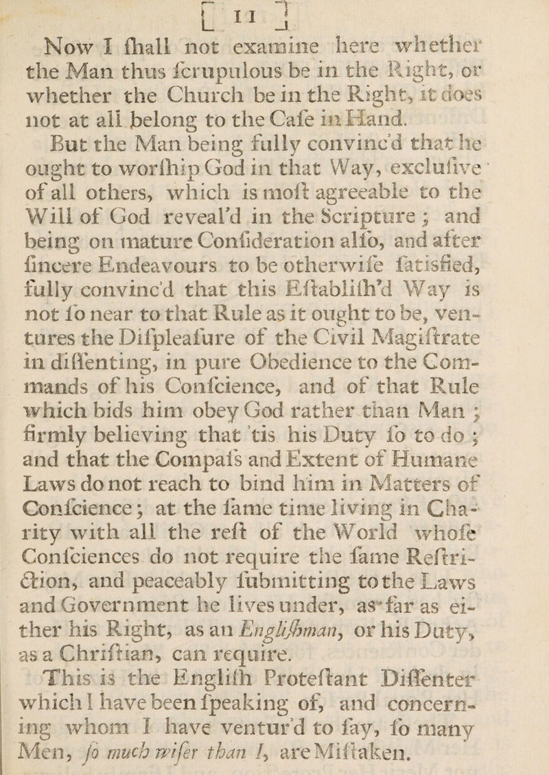 the Man thus fcrupulous be in the Right, or whether the Church be in the Right, it does not at all belong to the Cafe in Hand. But the Man being fully convinc’d that he ought to worlhip God in that Way, exclusive' of all others, which is nioft agreeable to the Will of God reveal'd in the Scripture ^ and being on mature Confideration alfo, and after fmcere Endeavours to be other wife fatisfied, rally convinc’d that this Eflablilh’d Way is not lo near to that Rule as it ought to be, ven¬ tures the Difpleafure of the Civil Magiftrate in diflfenting, in pure Obedience to the Com¬ mands of his Confcience, and of that Rule which bids him obey God rather than Man ; firmly believing that tis his Duty fo to do : and that the Compafs and Extent of Humane Laws do not reach to bind him in Matters of Confcience; at the fame time living in Cha¬ rity with all the reft of the World whole Confidences do not require the fame Reftri- cfion, and peaceably fubmitting to the Laws and Government he lives under, as*far as ei¬ ther his Right, as an Englijhman, or his Duty, as a Chriftian, can require. This is the Engliih Protefdant Diffenter which I have been fpeaking of, and concern¬ ing whom I have ventur’d to fay, fo many Men, fo muchmfer than /, areMiitaken.